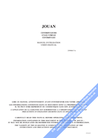 JOUAN CENTRIFUGEURS  C3.12 / CR3.12 CENTRIFUGES  MANUEL D'UTILISATION USER'S MANUAL  !  25990017-h  LIRE CE MANUEL ATTENTIVEMENT AVANT D’INTERVENIR SUR VOTRE APPAREIL.  #$ ! %# " & "" '$ () %&  LES INFORMATIONS CONTENUES DANS CE DOCUMENT SONT LA PROPRIETE DE JOUAN ; IL NE PEUT ETRE REPRODUIT OU COMMUNIQUE SANS SON AUTORISATION. L’APPLICATION DE LA GARANTIE EST SUBORDONNEE A L’OBSERVATION DES REGLES ET PRECAUTIONS D’UTILISATION DECRITES DANS CE DOCUMENT  CAREFULLY READ THIS MANUAL BEFORE OPERATING YOUR INSTRUMENT.  INFORMATION CONTAINED IN THIS DOCUMENT IS THE PROPERTY OF JOUAN ; IT MAY NOT BE DUPLICATED OR DISTRIBUTED WITHOUT THE OWNER’S AUTHORIZATION. THE VALIDITY OF THE GUARANTEE IS SUBJECT TO THE OBSERVATION OF THE INSTRUCTIONS AND PRECAUTIONS DESCRIBED IN THIS DOCUMENT.  C312-U  