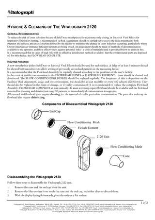 Vitalograph HYGIENE & CLEANING OF THE VITALOGRAPH 2120 GENERAL RECOMMENDATION To reduce the risk of cross infection the use of SafeTway mouthpieces for expiratory only testing, or Bacterial Viral Filters for Inspiratory/Expiratory testing, is recommended. A Risk Assessment should be carried out to assess the risks presented to both operator and subject, and an action plan devised by the facility to minimise the chance of cross infection occurring, particularly where known-infectious or immuno-deficient subjects are being tested. An assessment should be made of methods of decontamination available to the operator, and their effectiveness against potential risks - a table of materials used is provided below to assist in this. It is recommended that in cases of high risk with no effective disinfection methods available, that the contaminated parts are disposed of. For this device, the FLOWHEAD COMPLETE. ROUTINE PRACTICE A new mouthpiece (either SafeTway or Bacterial Viral Filter) should be used for each subject. A delay of at least 5 minutes should be allowed between subjects to allow settling of previously aerosolised particles in the measuring device. It is recommended that the Flowhead Assembly be regularly cleaned according to the guidelines of the user’s facility. In the event of visible contamination to the FLOWHEAD CONES or FLOWHEAD ELEMENT - these should be cleaned and disinfected. The FLOW CONDITIONING MESHES should be replaced regularly. The frequency of this is dependent on the Facilities’ Risk Assessment, usage, and test environment, but should be at least monthly or every 100 subjects (500 blows). They should also be replaced in the event of damage, or if visibly contaminated. It is recommended to replace the complete Flowhead Assembly: FLOWHEAD COMPLETE at least annually. In mass screening a spare flowhead should be available and the flowhead removed for cleaning and disinfection every 50 patients, or immediately if contamination is suspected. All external and flowhead parts require cleaning, i.e. the removal of visible particulate contamination. The parts that make up the flowhead also require disinfecting.  Components of Disassembled Vitalograph 2120 End Cap Flow Conditioning Mesh Fleisch Element 2120 Unit Flow Conditioning Mesh Cone  Disassembling the Vitalograph 2120 Follow these steps to disassemble the Vitalograph 2120 unit. 1.  Remove the cone and the end cap from the unit.  2.  Remove the filter meshes from inside the cone and the end cap, and either clean or discard them.  3.  With the display facing downwards, place the unit on a flat surface.  Vitalograph Ltd . Maids Moreton . Buckingham . MK18 1SW . England . Tel: +44 (0) 1280 827110 . Fax: +44 (0) 1280 823302. E-mail: sales@vitalograph.co.uk . Internet: www.vitalograph.co.uk Vitalograph GmbH . Jacobsenweg 12 . 22525 Hamburg . Germany . Tel: (040) 547391-0 . Fax: (040) 547391-40. E-mail: info@vitalograph.de Internet: www.vitalograph.de Vitalograph Inc . 8347 Quivira Road . Lenexa . Kansa 66215 . USA . Tel: (913) 888 4221 . Fax: (913) 888 4259. E-mail: vitcs@vitalograph.com . Internet: www.vitalograph.com Vitalograph (Ireland) Ltd . Gort Road Industrial Estate . Ennis . Co Clare . Ireland. Tel: (065) 6864100 . Fax: (065) 6828289. E-mail: sales@vitalograph.ie. Internet: www.vitalograph.ie ©Vitalograph®, Spirotrac®, SafeTway®, BVF™ are trademarks of Vitalograph  1 of 2  