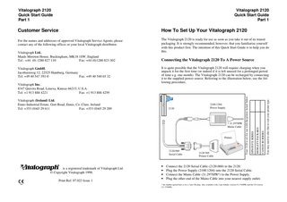 Vitalograph 2120 Quick Start Guide Part 1  Vitalograph 2120 Quick Start Guide Part 1  Customer Service  How To Set Up Your Vitalograph 2120  For the names and addresses of approved Vitalograph Service Agents, please contact any of the following offices or your local Vitalograph distributor.  The Vitalograph 2120 is ready for use as soon as you take it out of its transit packaging. It is strongly recommended, however, that you familiarise yourself with this product first. The intention of this Quick Start Guide is to help you do this.  2100.1204 Power Supply  * 31.297SPR Mains Cable  Printer  2120.060 Serial Cable  Vitalograph! is a registered trademark of Vitalograph Ltd. © Copyright Vitalograph 1998. Print Ref. 07.023 Issue 1  • • • •  2120.505 Printer Cable  Connect the 2120 Serial Cable (2120.060) to the 2120. Plug the Power Supply (2100.1204) into the 2120 Serial Cable. Connect the Mains Cable (31.297SPR*) to the Power Supply. Plug the other end of the Mains Cable into your nearest supply outlet.  * the number quoted here is for a 3 pin UK plug. Also available is the 2 pin Schuko version (31.376SPR) and the US version (31.375SPR).  You may need to alter this to suit your printer type.  2120  CANON BJ SERIES  Vitalograph (Ireland) Ltd. Ennis Industrial Estate, Gort Road, Ennis, Co. Clare, Ireland Tel: +353 (0)65 29 611 Fax: +353 (0)65 29 289  HEWLETT PACKARD  Vitalograph Inc. 8347 Quivira Road, Lenexa, Kansas 66215, U.S.A. Tel: +1 913 888 4221 Fax: +1 913 888 4259  It is quite possible that the Vitalograph 2120 will require charging when you unpack it for the first time (or indeed if it is left unused for a prolonged period of time e.g. one month). The Vitalograph 2120 can be recharged by connecting it to the supplied power source. Referring to the illustration below, use the following procedure,  EPSON FX SERIES  Vitalograph GmbH, Jacobsenweg 12, 22525 Hamburg, Germany Tel: +49 40 547 391-0 Fax: +49 40 540 65 32  Connecting the Vitalograph 2120 To A Power Source  Your 2120 is set for use with the printer ticked below:  Vitalograph Ltd., Maids Moreton House, Buckingham, MK18 1SW, England Tel : +44 (0) 1280 827 110 Fax: +44 (0)1280 823 302  