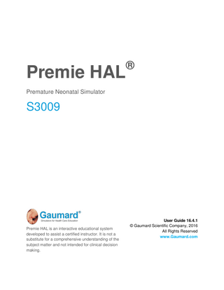 Premie HAL ® Premature Neonatal Simulator S3009 Premie HAL is an interactive educational system developed to assist a certified instructor. It is not a substitute for a comprehensive understanding of the subject matter and not intended for clinical decision making. User Guide 16.4.1 © Gaumard Scientific Company, 2016 All Rights Reserved www.Gaumard.com