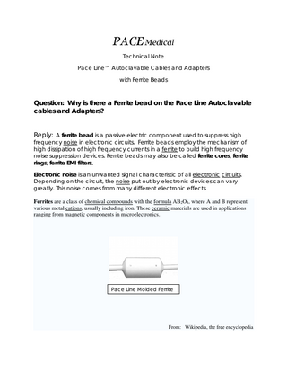 PACE Medical Technical Note Pace Line™ Autoclavable Cables and Adapters with Ferrite Beads  Question: Why is there a Ferrite bead on the Pace Line Autoclavable cables and Adapters? Reply: A ferrite bead is a passive electric component used to suppress high frequency noise in electronic circuits. Ferrite beads employ the mechanism of high dissipation of high frequency currents in a ferrite to build high frequency noise suppression devices. Ferrite beads may also be called ferrite cores, ferrite rings, ferrite EMI filters. Electronic noise is an unwanted signal characteristic of all electronic circuits. Depending on the circuit, the noise put out by electronic devices can vary greatly. This noise comes from many different electronic effects Ferrites are a class of chemical compounds with the formula AB2O4, where A and B represent various metal cations, usually including iron. These ceramic materials are used in applications ranging from magnetic components in microelectronics.  Pace Line Molded Ferrite  From: Wikipedia, the free encyclopedia  