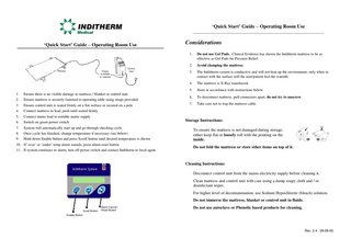 ‘Quick Start’ Guide – Operating Room Use _______________________________________________________________  ‘Quick Start’ Guide – Operating Room Use  1. 2. 3. 4. 5.  Ensure there is no visible damage to mattress / blanket or control unit Ensure mattress is securely fastened to operating table using straps provided Ensure control unit is seated firmly on a flat surface or secured on a pole Connect mattress to lead, push until seated firmly Connect mains lead to suitable mains supply  6. 7. 8. 9. 10. 11.  Switch on green power switch System will automatically start up and go through checking cycle Once cycle has finished, change temperature if necessary (see below) Hold down Enable button and press Scroll button until desired temperature is shown If ‘over’ or ‘under’ temp alarm sounds, press alarm reset button If system continues to alarm, turn off power switch and contact Inditherm or local agent  Considerations 1.  Do not use Gel Pads. Clinical Evidence has shown the Inditherm mattress to be as effective as Gel Pads for Pressure Relief.  2.  Avoid clamping the mattress.  3.  The Inditherm system is conductive and will not heat up the environment, only when in contact with the surface will the user/patient feel the warmth.  4.  The mattress is X-Ray translucent.  5.  Store in accordance with instructions below.  6.  To disconnect mattress, pull connectors apart, do not try to unscrew.  7.  Take care not to trap the mattress cable.  Storage Instructions: To ensure the mattress is not damaged during storage, either keep flat or loosely roll with the printing on the inside. Do not fold the mattress or store other items on top of it.  Cleaning Instructions: Disconnect control unit from the mains electricity supply before cleaning it. Clean mattress and control unit with care using a damp soapy cloth and / or disinfectant wipes. For higher level of decontamination, use Sodium Hypochlorite (bleach) solution. Do not immerse the mattress, blanket or control unit in fluids. Scroll Button  Alarm Cancel / Reset Button  Do not use autoclave or Phenolic based products for cleaning.  Enable Button  Rev. 2.4 : 09-09-05  