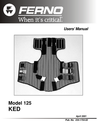 Model 125 KED Contents TABLE OF CONTENTS Section Page 1 - Safety Information ... 5 1.1 Warning ... 5 1.2 Important ... 5 1.3 Be Aware ... 5 1.4 Bloodborne Disease Notice ... 5 2 - Operator Skills and Training ... 6 2.1 Skills ... 6 2.2 Training ... 6 3 - About the KED ... 7-8 3.1 Model KED Description ... 7 3.2 General Specifications ... 7 3.3 Components ... 8 4 - About the KED Features ... 9-14 4.1 Quick-Release Buckle ... 9 4.2 Shortening the Securing Straps ... 9 4.3 Lengthening the Securing Straps ... 10 4.4 Releasing the Securing Straps ... 10 4.5 Torso Straps ... 11 4.6 Leg Straps ... 12 4.7 Adjusta-Pad ... 13 4.8 Lifting Handles ... 13 4.9 Head Straps ... 14 Section Page 6 - Adapting the KED in Special Situations ... 25-27 6.1 General Guidelines ... 25 6.2 Adapting the KED for a Pregnant Patient ... 25 6.3 Adapting the KED for a Pediatric Patient ... 26 6.4 Adapting the KED for an Angulated Neck ... 26 6.5 Adapting the KED for Use With Monitoring Systems ... 26 6.6 Adapting the KED for Use as a Splint ... 27 6.7 Using the KED with an Anti-Shock Garment ... 27 7 - Storing the KED ... 28-31 7.1 Storing the KED Properly ... 28 8 - Maintaining the KED ... 31 8.1 Maintenance Schedule ... 31 8.2 Cleaning and Disinfecting the KED ... 31 8.3 Inspecting the KED ... 31 9 - Limited Warranty ... 32 10 - Customer Service ... 32 Training Record ... 33 Maintenance Record ... 34 5 - Using the KED ... 15-24 5.1 Before Placing the KED in Service ... 15 5.2 General Guidelines for Use ... 15 5.3 Applying the Cervical Collar ... 16 5.4 Removing the KED from the Carrying Case ... 16 5.5 Placing the KED Behind the Patient ... 17 5.6 Wrapping and Positioning the KED ... 18 5.7 Fastening the Torso Straps ... 19 5.8 Applying the Leg Straps ... 20 5.9 Securing the Patient’s Head ... 21 5.10 Buckling the Top Strap and Making Final Strap Adjustments ... 22 5.11 Transferring the Patient to the Long Spine Board ... 23 © Ferno-Washington, Inc. 234-1754-02 April 2001 Notes ... 35 3