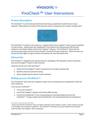 VivoCheck™ User Instructions Product Description The VivoCheck™ is a small and practical device that helps you optimize the performance of your Integrity™ V500 software and checks that important system components are in proper working order 1.  The VivoCheck™ is simple to set up and use. A typical check of your Integrity™ system can be completed in a few minutes. Simply attach your Amplitrode® to the clips on the casing and your ER-3A insert earphone to the plastic adapter and run the Integrity™ software. The VivoCheck™ checks that the correct acoustic output is sent from the VivoLink™ via the ER-3A insert earphones. Within seconds, you will see the input signal of a given stimulus and observe the noise filtering at work.  Clinical Use The VivoCheck™ is designed to be used by clinicians, audiologists, ENT specialists, and/or technicians who use the Integrity™ System in their practices. Important clinical uses of the VivoCheck™: •  Checks that the Integrity™ system components are in proper working order  •  Identifies the best location for testing  •  Helps establish baseline data for future reference  Setting up your VivoCheck™ Your VivoCheck™ works with your Integrity™ system and is connected to your Amplitrode® and ER-3A insert earphones. To set up your VivoCheck™: 1. Turn on the VivoLink™. 2. Launch the Integrity™ software and load the ABR test type. 3. Connect the Amplitrode® to the corresponding non-inverting and ground clip on the VivoCheck™. If using a single channel Amplitrode®, the inverting electrode can be placed on  1  Please note that the VivoCheck™ does not replace calibration of the Integrity™ system. Please calibrate annually or according to your institution’s guidelines. The VivoCheck™ itself does not require calibration but should be confirmed after a full Integrity™ system calibration.  D-14165 Ver. 7  Page 1  