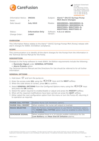 Switzerland t CareFusion 317 Sàrl  A-One Business Centre Z.A. Vers-La-Pièce n°10 1180 Rolle / Switzerland +41 21 556 30 00 tel +41 21 556 30 99 fax carefusion.com  Information Notice: IN0201  Subject:  Alaris™ GH/CC Syringe Pump Mk4 Alarm Changes  Issue:  1  Date Issued:  July 2015  Models:  8002MED01, 8002MED01-G, 8003MED01, 8003MED01-G, 8002TIG01, 8002TIG01-G, 8003TIG01, 8003TIG01-G  Status:  Information Only  4.3.x or above  Change Order:  14567  Software Version:  OVERVIEW This Information Notice relates to the Alaris™ GH/CC Syringe Pumps Mk4 (Pump) release with alarm changes for 60601 3rd Edition compliance. SCOPE This communication is to identify all the alarm changes for the Pumps from the information in the Technical Service Manual for the Pump. DESCRIPTION Changes to the Pump software to meet 60601 3rd Edition requirements include the following: • Reminder Signal under GENERAL OPTIONS • Alarm Presets option The Technical Service Manual and the Directions For Use should be referred to for all further information. GENERAL OPTIONS 1. Hold down b and turn the pump on. 2. Enter the access code 251 using the f keys and the NEXT softkey. 3. When the code shows on screen, press OK to confirm. 4. Select GENERAL OPTIONS from the Configured Options menu using the f keys and press the OK softkey. 5. Select the option required to enable/disable or adjust and press the MODIFY softkey. 6. When all the required modifications have been carried out press the QUIT softkey. 7. Either select the next configuration option from the menu or turn the Pump off, returning it to operation as required. NURSE CALL FITTED  Enables Nurse Call (hardware option).  NURSE CALL INVERT  When enabled, the nurse call output is inverted.  RS232 SELECTED  Sets the Pump's communications to use RS232 (hardware option). The NURSE CALL FITTED option must be enabled to allow RS232 to be enabled.  REMINDER SIGNAL  When enabled there is a 10 minute audible notification for the Low Battery and Near End Of Infusion alarms.  © 2015 CareFusion Corporation or one of its affiliates. All rights reserved. CareFusion, Alaris and the CareFusion Logo are trademarks or registered trademarks of CareFusion Corporation or one of its affiliates. All rights reserved. For additional information, please contact your local office or distributor. IN0201 Issue 1  Page 1 of 3  