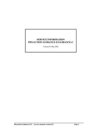 1. TABLE OF CONTENTS 1. 2.  TABLE OF CONTENTS ... 2 GENERAL INFORMATION ... 5 2.1 2.2 2.3  Introduction. ...5 Information. ...5 Safety aspects. ...5 2.3.1 Electrical safety...5 2.3.2 Explosion safety...6 2.3.3 Operational safety. ...6 2.3.4 Use of the appliance...6 2.3.5 Product documentation. ...6 2.3.6 Radio interference suppression and electromagnetic compatibility...6 2.3.7 Medical device directive (MDD) ...6 2.4 Installation. ...7 2.4.1 Incoming inspection...7 2.4.2 Mains voltage...7 2.4.3 Functional test...7 2.4.4 Selecting the operating language. ...7 2.4.5 Location and transportation. ...7  DESCRIPTION OF CONTROLS AND CONNECTORS. ... 8  3.  3.1.1 Output connectors and control keys ( drawing unit on last page of service manual). ..8 3.2 Display indication overview ...9 3.3 Technical specifications...10 3.4 Different symbols. ...10 3.4.1 Symbols on the front of the Guidance E/C ...10 3.4.2 Symbols on the right side of the Guidance E/C...11 3.4.3 Symbols on the left side of the Guidance E/C ...11 3.4.4 Symbols on the back of the Guidance E/C ...11 3.4.5 General symbols ...11 3.4.6 Symbols current groups ...11 3.4.7 Symbols currents ...12 3.4.8 Parameter symbols...12  4. 5.  UNIT SELF TEST. ... 13 CIRCUIT DESCRIPTION... 14 5.1  Main PCB (ELUS004-L100)...14 5.1.1 Power supply. ...14 5.1.2 Micro-controller Circuits. ...15 5.1.3 Safety control circuits. ...16 5.1.4 Signal processing circuits. ...17 5.1.5 Stimulation circuits. ...17 5.1.6 Current measuring circuits...19 5.2 Output circuits. ...19 5.3 Console circuits. ...20 5.4 Ultrasound circuits (only for Guidance C) ...21 5.4.1 PLL ...21 5.4.2 Voltage controller. ...21 5.4.3 Power stage ...21 5.4.4 Impedance matching ...22 5.5 RS 232 communication...22  Phyaction Guidance E/C – service manual version 0.5  Page 2  