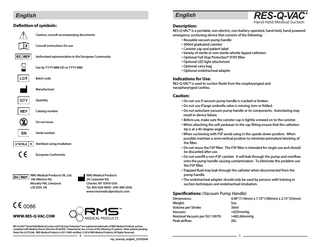 English  English  Definition of symbols:  Description:  Caution, consult accompanying documents Consult instructions for use Authorized representative in the European Community Use by YYYY-MM-DD or YYYY-MM  ® RES-Q-VAC Hand Held Medical Suction  RES-Q-VAC® is a portable, non-electric, non-battery operated, hand-held, hand-powered emergency suctioning device that consists of the following: ▪ Reusable vacuum pump handle ▪ 300ml graduated canister ▪ Canister cap and patient label ▪ Variety of sterile or non-sterile whistle tipped catheters ▪ Optional Full Stop Protection® (FSP) filter ▪ Optional LED light attachment ▪ Optional carry bag ▪ Optional endotracheal adapter  Indications for Use:  Batch code  RES-Q-VAC® is used to suction fluids from the oropharyngeal and nasopharyngeal cavities.  Manufacturer  Caution:  Quantity Catalog number Do not reuse Serial number Sterilized using irradiation European Conformity  RMS Medical Products UK, Ltd. 146 Allerton Rd. Mossley Hill, Liverpool L18 2DH, UK  RMS Medical Products 24 Carpenter Rd. Chester, NY 10918 USA Tel. 800-624-9600 • 845-469-2042 www.rmsmedicalproducts.com  ▪ Do not use if vacuum pump handle is cracked or broken. ▪ Do not use if large umbrella valve is missing, torn or folded. ▪ Do not autoclave vacuum pump handle or its components. Autoclaving may result in device failure. ▪ Before use, make sure the canister cap is tightly screwed on to the canister. ▪ When attaching the soft yankauer to the cap fitting ensure that the catheters tip is at a 45-degree angle. ▪ When suctioning with FSP avoid using in the upside down position. When possible maintain a semi-vertical position to minimize premature blocking of the filter. ▪ Do not reuse the FSP filter. The FSP filter is intended for single use and should be discarded after use. ▪ Do not overfill a non-FSP canister. It will leak through the pump and overflow onto the pump handle causing contamination. To eliminate this problem use the FSP filter. ▪ Trapped fluid may leak through the catheter when disconnected from the pump handle. ▪ The endotracheal adapter should only be used by persons with training in suction techniques and endotracheal intubation.  Specifications: (Vacuum Pump Handle) Dimensions: Weight: Volume per Stroke: Vacuum: Nominal Vacuum per ISO 10079: Peak airflow:  WWW.RES-Q-VAC.COM RES-Q-VAC® Hand-Held Medical Suction and Full-Stop Protection® are registered trademarks of RMS Medical Products and are compliant with Medical Device Directive 93/42/EEC. Protected by one or more of the following US patents. Other patents pending. Patent No. 6,575,946. RMS Medical Products is ISO 13485 certified. © 2016 RMS Medical Products; All Rights Reserved.  4  rqv_manual_english_337020vN  4.49” (114mm) x 7.10” (180mm) x 2.15” (55mm) 5oz 30ml >625mmHg >482.60mmHg 20L  1  