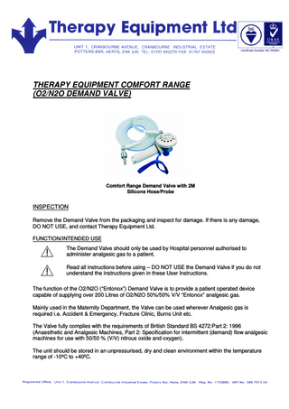 THERAPY EQUIPMENT COMFORT RANGE (O2/N2O DEMAND VALVE) Comfort Range Demand Valve with 2M Silicone Hose/Probe INSPECTION Remove the Demand Valve from the packaging and inspect for damage. If there is any damage, DO NOT USE, and contact Therapy Equipment Ltd. FUNCTION/INTENDED USE The Demand Valve should only be used by Hospital personnel authorised to administer analgesic gas to a patient. Read all instructions before using – DO NOT USE the Demand Valve if you do not understand the instructions given in these User Instructions. The function of the O2/N2O (“Entonox”) Demand Valve is to provide a patient operated device capable of supplying over 200 Litres of O2/N2O 50%/50% V/V “Entonox” analgesic gas. Mainly used in the Maternity Department, the Valve can be used wherever Analgesic gas is required i.e. Accident & Emergency, Fracture Clinic, Burns Unit etc. The Valve fully complies with the requirements of British Standard BS 4272:Part 2: 1996 (Anaesthetic and Analgesic Machines, Part 2: Specification for intermittent (demand) flow analgesic machines for use with 50/50 % (V/V) nitrous oxide and oxygen). The unit should be stored in an unpressurised, dry and clean environment within the temperature range of -10ºC to +40ºC.