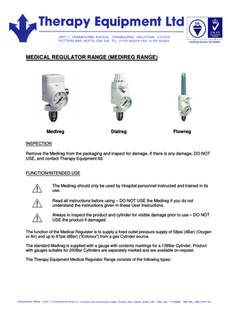MEDICAL REGULATOR RANGE (MEDIREG RANGE) Medireg Dialreg Flowreg INSPECTION Remove the Medireg from the packaging and inspect for damage. If there is any damage, DO NOT USE, and contact Therapy Equipment ltd. FUNCTION/INTENDED USE The Medireg should only be used by Hospital personnel instructed and trained in its use. Read all instructions before using – DO NOT USE the Medireg if you do not understand the instructions given in these User Instructions. Always in inspect the product and cylinder for visible damage prior to use – DO NOT USE the product if damaged The function of the Medical Regulator is to supply a fixed outlet pressure supply of 58psi (4Bar) (Oxygen or Air) and up to 87psi (6Bar) (“Entonox”) from a gas Cylinder source. The standard Medireg is supplied with a gauge with contents markings for a 138Bar Cylinder. Product with gauges suitable for 200Bar Cylinders are separately marked and are available on request. The Therapy Equipment Medical Regulator Range consists of the following types: