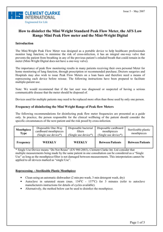 Issue 5 – May 2007  How to disinfect the Mini Wright Standard Peak Flow Meter, the AFS Low Range Mini Peak Flow meter and the Mini-Wright Digital Introduction The Mini-Wright Peak Flow Meter was designed as a portable device to help healthcare professionals monitor lung function; to minimise the risk of cross-infection, it has an integral one-way valve that prevents the patient from breathing in any of the previous patient’s exhaled breath that could remain in the meter (Mini-Wright Digital does not have a one-way valve). The importance of peak flow monitoring results in many patients receiving their own personal Meter for home monitoring of lung function, through prescription or recommended purchase; Doctors surgeries and Hospitals may also wish to issue Peak Flow Meters on a loan basis and therefore need a means of reprocessing each device before reissue. The following instructions have been prepared to facilitate multiple-patient use. Note: We would recommend that if the last user was diagnosed or suspected of having a serious communicable disease that the meter should be disposed of. Devices used for multiple patients may need to be replaced more often than those used by only one person.  Frequency of disinfecting the Mini Wright Range of Peak flow Meters The following recommendations for disinfecting peak flow meter frequencies are presented as a guide only. In practice, the person responsible for the clinical wellbeing of the patient should consider the specific circumstances of the next patient and the risk posed by cross-infection. Mouthpiece Type  Disposable One-Way cardboard mouthpieces (Single use device*)  Disposable bacterial filters (Single use device*)  Disposable cardboard mouthpieces (Single use device*)  Sterilizable plastic mouthpieces  Frequency  WEEKLY  WEEKLY  Between Patients  Between Patients  * Single Use Device means “Do Not Reuse” (EN 980:2003), Clement Clarke Int. Ltd consider that multiple measurements being made by the same patient in one consultation can be considered as a “Single Use” as long as the mouthpiece/filter is not damaged between measurements. This interpretation cannot be applied to all devices marked as “single Use”. Reprocessing - Sterilizable Plastic Mouthpiece • • •  Clean using an automatic dishwasher (2 min pre-wash, 3 min detergent wash, dry) Autoclave in saturated steam (max. 134°C - 137°C) for 3 minutes (refer to autoclave manufacturers instructions for details of cycles available). Alternatively, the method below can be used to disinfect the mouthpiece.  Page 1 of 3  