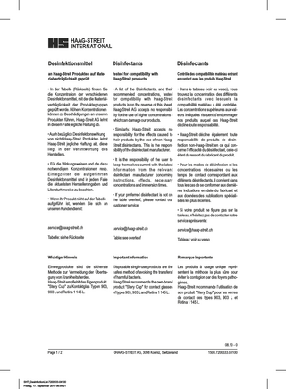 Desinfektionsmittel  Disinfectants  Désinfectants  an Haag-Streit Produkten auf Materialverträglichkeit geprüft  tested for compatibility with Haag-Streit products  Contrôle des compatibilités matériau entrant en contact avec les produits Haag-Streit  • In der Tabelle (Rückseite) finden Sie die Konzentration der verschiedenen Desinfektionsmittel, mit der die Materialverträglichkeit der Produktegruppen geprüft wurde. Höhere Konzentrationen können zu Beschädigungen an unseren Produkten führen, Haag-Streit AG lehnt in diesem Falle jegliche Haftung ab.  • A list of the Disinfectants, and their recommended concentrations, tested for compatibility with Haag-Streit products is on the reverse of this sheet. Haag-Streit AG accepts no responsibility for the use of higher concentrations which can damage our products.  • Dans le tableau (voir au verso), vous trouvez la concentration des différents désinfectants avec lesquels la compatibilité matériau a été contrôlée. Les concentrations supérieures aux valeurs indiquées risquent d’endommager nos produits, auquel cas Haag-Streit décline toute responsabilité.  • Auch bezüglich Desinfektionswirkung von nicht-Haag-Streit Produkten lehnt Haag-Streit jegliche Haftung ab, diese liegt in der Verantwortung des Herstellers. • Für die Wirkungsweisen und die dazu notwendigen Konzentrationen resp. Einlegzeiten der aufgeführten Desinfektionsmittel sind in jedem Falle die aktuellsten Herstellerangaben und Literaturhinweise zu beachten. • Wenn Ihr Produkt nicht auf der Tabelle aufgeführt ist, wenden Sie sich an unseren Kundendienst:  • Similarly, Haag-Streit accepts no responsibility for the effects caused to their products by the use of non-HaagStreit disinfectants. This is the responsibility of the disinfectant manufacturer. • It is the responsibility of the user to keep themselves current with the latest infor-mation from the relevant disinfectant manufacturer concerning instructions, effects, necessary concentrations and immersion times. • If your preferred disinfectant is not on the table overleaf, please contact our customer service:  • Haag-Streit décline également toute responsabilité de produits de désinfection non-Haag-Streit en ce qui concerne l’efficacité du désinfectant, celle-ci étant du ressort du fabricant du produit. • Pour les modes de désinfection et les concentrations nécessaires ou les temps de contact correspondant aux différents désinfectants, il convient dans tous les cas de se conformer aux dernières indications en date du fabricant et aux données des publications spécialisées les plus récentes. • Si votre produit ne figure pas sur la tableau, n'hésitez pas de contacter notre service après vente:  service@haag-streit.ch  service@haag-streit.ch  service@haag-streit.ch  Tabelle: siehe Rückseite  Table: see overleaf  Tableau: voir au verso  Wichtiger Hinweis  Important Information  Remarque importante  Einwegprodukte sind die sicherste Methode zur Vermeidung der Übertragung von Krankheitsherden. Haag-Streit empfiehlt das Eigenprodukt "Stery Cup" zu Kontaktglas Typen 903, 903 L und Retina 1 145 L.  Disposable single-use products are the safest method of avoiding the transferal of harmful bacteria. Haag-Streit recommends the own-brand product "Stery Cup" for contact glasses of types 903, 903 L and Retina 1 145 L.  Les produits à usage unique représentent la méthode la plus sûre pour éviter la contagion par des foyers pathogènes. Haag-Streit recommande l’utilisation de son produit "Stery Cup" pour les verres de contact des types 903, 903 L et Retina 1 145 L.  08.10 - 0 Page 1 / 2  SHT_DesinfectionList-7200533-04100 Freitag, 17. September 2010 06:54:21  ©HAAG-STREIT AG, 3098 Koeniz, Switzerland  1500.7200533.04100  