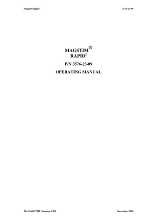 Magstim Rapid2  3576-23-09  TABLE OF CONTENTS Section 1: Section 2:  Warnings and Precautions  1  Product Description  3  2.1 Front View 2.2 Indications 2.3 Coils  Section 3:  System Setup  6  3.1 Rear View 3.2 PSU 3.3 Additional Connections 3.4 MEP Pod Connection 3.5 Printer 3.6 Set-up 3.7 UI 3.8 Stimulation  Section 4:  System Operation Instructions  13  4.1 Welcome Screen 4.2 Main Options Menu 4.3 Single Pulse Mode 4.4 Single Pulse Mode MEP 4.5 Repetitive Mode: Setup Standard 4.6 Repetitive Mode: Standard 4.7 Repetitive Mode: Setup Burst 4.8 Repetitive Mode: Burst 4.9 Session Mode: Setup 4.10 Session Mode  Section 5  System  26  5.1 System Options Menu 5.2 User Configuration 5.3 System Details 5.4 System Configuration  Section 6:  Data Retrieval  31  6.1 File Maintenance 6.2 Patient Details 6.3 Creating and using Files. 6.4 SD Card 6.5 Print Options  Section 7:  System Status Codes  37  7.1 System Status Codes 7.2 Isolated Trigger Port 7.3 SD Card File details  Section 8:  Safety Features  42  8.1 Coil Temperature Protection 8.2 Coil Disconnection  Section 9:  Maintenance and Servicing  44  9.1 Voltage Selection Instructions 9.2 User Maintenance 9.3 Technical Maintenance 9.4 Cleaning and Disinfecting 9.5 Servicing 9.6 Device Lifetime 9.7 Disposal  Section 10:  Specifications  48  10.1 General 10.2 Power 10.3 Ambient Temperature 10.4 Capacitor Life Expectancy 10.5 Output 10.6 Coil Compatibility 10.7 UI Rear Panel 10.8 General 10.9 Handling  Section 11: Section 12:  EMC Emissions and Immunity 2  Rapid System Packages  The MAGSTIM Company LTD  56 59  November 2009  