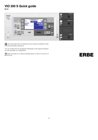 VIO 200 S Quick guide 02.10  200 S  Prog/ 2 Setup  MONOPOLAR  HIGH CUT  +  FORCED COAG  Effect  +  Effect  CUT max. Watts  +  +  COAG max. Watts  This quick guide does not replace the user manual! In particular it does not include all safety instructions. You can combine the unit receptacles individually. In this regard, the figures are only examples of a configuration.  ERBE  GO Keep this guide in an easily accessible place or insert it in the door of the VIO Cart.  1  