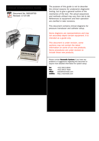 Clinical Urodynamics Guide Document No. NSO1875D Revised: 17.07.99  The purpose of this guide is not to describe the clinical reasons for urodynamic diagnostic testing, but to give a general outline of the mechanics of the test. The actual sequences and methods utilised may vary from lab to lab. References to equipment and their operation are clarified in later revisions. This document contains clinical diagrams for pressure transducer and catheter setup.  Some diagrams are representations and may not accurately depict certain equipment. It is intended as a guide only. This document is under revision, some sections may not contain the latest information on some of our new products. Some procedures are under revision to include these new products,  Please contact Neomedix Systems if you have any problems or suggestions regarding this document or require more detailed information for system setup Tel: Fax: eMail: netSite:  +612 9913 8044 +612 9913 7818 sales@neomedix.com http://neomedix.com  