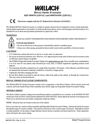 Biovac Smoke Evacuator REF 909070 (120VAC) and 909070-05W (220VAC) This device complies with the EC Medical Device Directive (93/42/EEC) The Wallach BIOVAC Smoke Evacuator is a simple-to-operate electrical device designed to remove smoke particulate (smoke plume) generated as a by-product of certain medical procedures, such as electrosurgery and electrocautery. It is intended for use in short term procedures performed in a physician’s office.  WARNINGS READ ALL SAFETY INFORMATION AND INSTRUCTIONS BEFORE USING THIS PRODUCT! TYPE BF EQUIPMENT • Do not use this device in the presence of potentially explosive anesthetic gases. • Always use a three-prong, grounded electrical outlet to prevent the possibility of electrical shock.  CAUTIONS •  • •  • • •  U.S. Federal law restricts this device to sale by or on the order of a physician. Do not use an electrical extension cord. However, a UL-approved power strip (such as those used on accessory carts) of sufficient current rating is acceptable. The STERILE Disposable Smoke Evacuator Tubing is for single patient use only. Due to possible cross contamination, it is to be used for one patient, then discarded per local, state, or federal regulations regarding medical waste disposal. The maximum allowable continued use of a single Filter Assembly is 30 minutes. Filter efficiency and effectiveness are dramatically decreased, rendering it ineffective, if used for a longer period. Unplug the unit before changing the fuse. Do not allow fluids of any kind to enter the device, either from spills on the cabinet, or through the vacuum hose. This may create an electrical hazard.  BIOVAC SMOKE EVACUATOR COMPONENTS The Wallach BIOVAC Smoke Evacuator consists of two components: a) the Motor Cabinet, with its electric motor and controls, and b) the Smoke Plume Filter Assembly and a Sterile single use Disposable Smoke Evacuation Tubing.  MOTOR CABINET The Motor Cabinet contains a high power motor/blower which is controlled by two switches: a) the POWER ON-OFF switch and b) the Air Flow Control Switch (labeled SUCTION ADJUST), which adjusts the amount of air being moved. There are no electrical user-serviceable components within the cabinet. NOTE: Electrical fuses are located on the rear of the cabinet. Prior to your first use, connect a Filter Assembly and Disposable Smoke Evacuator Tubing. Operate the Smoke Evacuator through the range of vacuum available. The sound level increases as the vacuum range is increased. Although the cabinet is sound-insulated, it is the nature of high efficiency blower motors to produce elevated sound levels. Some experimentation will lead to the correct setting.  IMLP001-IFU • Rev. A • 6/14  Wallach® Surgical Devices  
