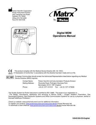 Parker Hannifin Corporation Porter Instrument Division 245 Township Line Road Hatfield, PA 19440 Office 215 723 4000 Fax 215 723 5106  Digital MDM Operations Manual  ®  AA173200i  This product complies with the Medical Device Directive (93 / 42 / EEC). A “Declaration of Conformity” in accordance with the directive has been made and is on file. European Communities should contact the Authorized Representative listed below regarding any Medical Device Directive (MDD) inquiries. Contact Name: Mailing Address: Phone:  Parker Hannifin Ltd Instrumentation Products Division Riverside Road, Pottington Business Park Barnstaple, EX 31 1NP, England +44 (0) 1271-313131 Fax: +44 (0) 1271-373636  The Quality System for Porter Instrument is certified to ISO 13485. The scope of our registration is: “The design, manufacture, distribution and servicing of Nitrous Oxide – Oxygen Sedation Flowmeters, Gas Scavenging Systems, Gas Distribution Systems and Office Communication Systems for use by a physician, dentist or licensed healthcare Profession.” Check our website: www.porterinstrument.com for additional information. To register your product: www.porterinstrument.com/resources-dental choose Warranty tab. To download a User’s Manual: www.porterinstrument.com/resources-dental choose Manuals tab  10545100-CE-English  