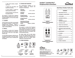 d. Slide off the battery compartment cover. e. Remove the old battery, and install the new battery.  SunStim™ / SunStim Plus™ Peripheral Nerve Stimulator  13. STORAGE AND TRANSPORT The environmental conditions of use including conditions for transport and storage are as listed below:  f. Correct polarity is needed for battery proper functionality.  Operating Temperature  ﹢10°C to ﹢40°C  g. Place the battery cover back into the original position.  Operating Humidity  30% RH to 85% RH  The SunStim™ or SunStim Plus™ Peripheral Nerve Stimulator should not be used in case of battery leakage, as the acid may impair internal circuits. 11. CLEANING Only soft, damp, clean cloth is recommended for cleaning of SunStim™ or SunStim Plus™ Peripheral Nerve Stimulator. Liquids or humidity can damage this device, and their usage is strictly prohibited. 12. SERVICE The SunStim™ or SunStim Plus™ Peripheral Nerve Stimulator should not be serviced by the end user (s). End user (s) may replace batteries only. In a case of device damage or malfunction, do not attempt any repairs. In such case, contact SunMed Customer Service at 800.433.2797 immediately.  Storage/Transport Temperature Range  -20°C to ﹢70°C  Storage/Transport Humidity  10% RH to 95% RH  INSTRUCTIONS FOR USE Pulse  Battery  STANDBY  TWITCH  100 HZ  TOF  SunStim™ Peripheral Nerve Stimulator  SunMed  Pulse  Battery  DBS  TWITCH  SunMed4. EQUIPMENT DISPOSAL... 2  The SunStim™ or SunStim Plus™ Peripheral Nerve Stimulator are free from defects in workmanship and materials for one (1) year from purchase, when used for the intended purpose and cared for in accordance with recommended procedure. No charge repairs will be made during the one year warranty period, only if the SunStim™ or SunStim Plus™ Peripheral Nerve Stimulators have not be abused, and/or subjected to unauthorized repair. 15. SYMBOL MEANINGS  Keep dry  Consult instructions for use  8  Storage/transport humidity  6. TECHNICAL DATA ... 4  8. OPERATION INSTRUCTIONS ... 6 Pulse  Battery  STANDBY  TWITCH  100 HZ  Pulse  Battery  9. PERIPHERAL NERVE MONITORING SITES... 6-7  DBS  TWITCH  10. MAINTENANCE... 7-8  TETANUS  TOF  TOF  SunStim™  SunStim Plus™ Peripheral Nerve Stimulator  12. SERVICE... 8  SunMed  SunMed  13. STORAGE AND TRANSPORT... 8 14. WARRANTY... 8  SunStim Plus ™ Peripheral Nerve Stimulator 8-1053-62  Keep away from sunlight  Type BF applied part  Storage/transport termperature range  11. CLEANING ... 8  Peripheral Nerve Stimulator  Largo, FL 33773 U.S.A. 727.530.7099 • www.Sun-Med.com  Operating and storage/ transport atmospheric pressure  5. WARNING / CAUTION STATEMENTS... 2-3  7. PANEL TOUCH SWITCHES ... 5  14. WARRANTY  Caution; consult accompanying documents  1. INDICATIONS FOR USE... 2  2. EQUIPMENT CLASSIFICATION ... 2 TETANUS TOF SunStim Plus™ Peripheral Nerve Stimulator 3. ACCESSORIES... 2  SunStim™ Peripheral Nerve Stimulator 8-1053-60  Operating and Storage/ Transport Atmospheric Pressur 800hPa to 1,060hPa  CONTENTS  SunMed is a registered trademark in the U.S.A. SunStim and SunStim Plus are trademarks of SunMed Manufactured in China for SunMed Caution: Federal Law restrictsthis device to sale by or on the order of a physician or other licensed practioner. SunStim Instructions Rev. 1  15. SYMBOLS MEANING... 8  