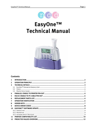 EasyOne™ Technical Manual  Page 1  EasyOne™ Technical Manual  Contents 1 2 3  INTRODUCTION ... 2 OPERATION PRINCIPLE ... 2 TECHNICAL DETAILS ... 3 3.1 3.2 3.3  4 5 6 7 8 9 10  EASYONE™ SPIROMETER HANDHELD UNIT...3 CRADLE ...4 PRINTED CIRCUIT BOARD ...5  PARALLEL CRADLE TO PRINTER PIN-OUT ... 6 RS232 CRADLE TO PC CABLE PIN-OUT ... 6 REPLACEMENT PARTS LIST... 6 OPERATION VERIFICATION ... 6 HIDDEN KEYS ... 7 DEVICE ERROR CODES ... 8 EASYONE™ SOFTWARE UPDATE... 9  10.1 INTRODUCTION ...9 10.2 PREPARATION ...9 10.3 SOFTWARE UPDATE PROCEDURE ...9  11 12  PRINTER COMPATIBILITY LIST ... 10 PREDICTED VALUES OVERVIEW... 12  