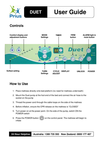 User Guide  DUET Controls Comfort display and adjustment buttons  MODE Settings  Softest setting  TURN Settings  TIMER  CYCLE DISPLAY ADJUST  ALARM light & mute button  FIRM button  UNLOCK  POWER  How to Use 1. Place mattress directly onto bed platform (no need for mattress underneath) 2. Mount the Duet pump at the foot end of the bed and connect the air hose to the socket on the pump 3. Thread the power cord through the cable loops on the side of the mattress 4. Before inflation, ensure the CPR release on the mattress is “CLOSED” 5. Turn power on at the power point. On the side of the pump, switch ON the POWER switch 6. Press the POWER button inflate  24 Hour Helpline:  on the control panel. The mattress will begin to  Australia: 1300 735 593 New Zealand: 0800 177 487  