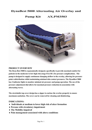 DynaBest 5000 Alternating Air Overlay and Pump Kit  AX.PM3503  PRODUCT OVERVIEW The Dyna Best 5000 is ergonomically designed, specifically to provide maximal comfort for patients in the moderate to low high risk (stage II & III ) for pressure complications. The pump is designed to supply continuous changing airflow to the overlay, allowing for pressure point redistribution whilst maintaining minimal skin contact pressures. The DynaBest 5000 has 2 indicator lights to monitor minimal air pressure and pump operation. The use of the pressure adjustment dial allows for maximal pressure reduction in association with alternating waves. The stretchable top cover design has a zipper to enclose the overlay properly to ensure maximum sanitation. The cover can be removed for cleaning and disinfecting.  INDICATIONS: ♦ Individuals at medium to lower high risk of ulcer formation ♦ Persons with circulatory impairment ♦ The Mobility impaired ♦ Pain management associated with above conditions  Page No 1  