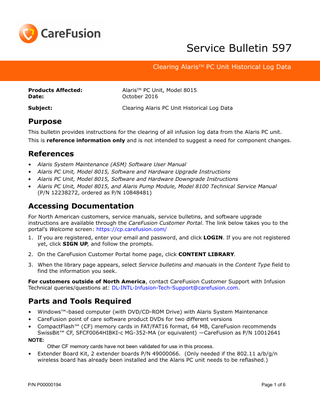 Service Bulletin 597 Clearing AlarisTM PC Unit Historical Log Data  Products Affected: Date:  AlarisTM PC Unit, Model 8015 October 2016  Subject:  Clearing Alaris PC Unit Historical Log Data  Purpose This bulletin provides instructions for the clearing of all infusion log data from the Alaris PC unit. This is reference information only and is not intended to suggest a need for component changes.  References • • • •  Alaris System Maintenance (ASM) Software User Manual Alaris PC Unit, Model 8015, Software and Hardware Upgrade Instructions Alaris PC Unit, Model 8015, Software and Hardware Downgrade Instructions Alaris PC Unit, Model 8015, and Alaris Pump Module, Model 8100 Technical Service Manual (P/N 12238272, ordered as P/N 10848481)  Accessing Documentation For North American customers, service manuals, service bulletins, and software upgrade instructions are available through the CareFusion Customer Portal. The link below takes you to the portal’s Welcome screen: https://cp.carefusion.com/ 1. If you are registered, enter your email and password, and click LOGIN. If you are not registered yet, click SIGN UP, and follow the prompts. 2. On the CareFusion Customer Portal home page, click CONTENT LIBRARY. 3. When the library page appears, select Service bulletins and manuals in the Content Type field to find the information you seek. For customers outside of North America, contact CareFusion Customer Support with Infusion Technical queries/questions at: DL-INTL-Infusion-Tech-Support@carefusion.com.  Parts and Tools Required • • •  Windows™-based computer (with DVD/CD-ROM Drive) with Alaris System Maintenance CareFusion point of care software product DVDs for two different versions CompactFlash™ (CF) memory cards in FAT/FAT16 format, 64 MB, CareFusion recommends SwissBit™ CF, SFCF0064HIBKI-c MG-352-MA (or equivalent) -CareFusion as P/N 10012641 NOTE: Other CF memory cards have not been validated for use in this process. • Extender Board Kit, 2 extender boards P/N 49000066. (Only needed if the 802.11 a/b/g/n wireless board has already been installed and the Alaris PC unit needs to be reflashed.)  P/N P00000194  Page 1 of 6  