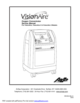 Table of Contents Section 1.0 Introduction 1.1  Equipment Provider Responsibility  1  1.2  Important Notice and Symbol Explanations  2  1.3  VisionAire® Product Warranty  5  1.4  Functional Specifications  6  2.1  Description of Operation  7  2.2  Operation Check  7  2.3  Alarm System  7  2.3.1 Start Up 2.3.2 Power Failure Alarm Test 2.3.3 No Flow Alarm Test  8 8 8  2.4  Oxygen Concentration Test and Specification  8  3.1  Instructions  9  3.2  Patient, Provider, and Routine Maintenance  10  3.2.1 Product Filter – No Maintenance Required 3.2.2 Preparing for New Patient Use/Method of Cleaning and Infection Control  10 10  4.1  Components  11  4.2  Cabinet Removal  11  4.2.1 Removing Front Panel 4.2.2 Removing Back Panel  11 11  Section 2.0 Operation Check and Oxygen Concentration Test  Section 3.0 General Instructions  Section 4.0 Main Components  iii  PDF created with pdfFactory Pro trial version www.pdffactory.com  MN138-1 rev G 12/12  