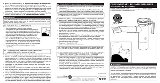 6. Replace the nebulizer insert (Fig. B). The semi-circle should face the nebulizer outlet. The two alignment rings should now be lined up with each other (See page 3). 7. Insert the nasal adapter into the mouthpiece. Attach the mouthpiece with the nasal adapter into the nebulizer outlet (Fig. B). Then attach the inspiratory valve cap by pressing firmly into the nebulizer insert. The inspiratory valve cap is designed to fit snugly. Refer to PARI SinuStarTM Reusable Nebulizer with nasal adapter illustration on page 3. 8. Firmly press the other end of the tubing onto the air intake on the bottom of the PARI SinuStarTM Reusable Nebulizer (Fig. B). The tubing is designed to fit tightly. WARNING Check PARI SinuStarTM Reusable Nebulizer with nasal adapter for proper assembly. All parts should be seated firmly in place. Use of an improperly assembled nebulizer could prevent adequate delivery of medication. III. AEROSOL NASAL TREATMENT 1. Take your treatment as directed by your physician. 2. Treatment with the PARI SinuStarTM Aerosol Delivery System is most effective when the nasal passages are not blocked. Before starting therapy with the SinuStarTM Aerosol Delivery System please make sure the nasal passages are clear by rinsing with a nasal irrigator according to the manufacturer’s instructions for use. 3. Sit in a relaxed, upright position and turn the compressor on. 4. Place the PARI SinuStarTM Reusable Nebulizer with nasal adapter comfortably but firmly under the nose. Inhale and exhale normally through your nose. Do NOT inhale deeply. Breathe normally with the nasal adapter under the nose during the entire treatment. 5. Continue step 3 until the medication is gone or you hear a “sputtering.” max IV. CLEANING THE PARI SINUSTARTM REUSABLE NEBULIZER WITH NASAL ADAPTER 1. Disconnect the tubing from the air intake on the bottom of the nebulizer cup. 2. If there is any moisture (condensation) in the tubing, let the compressor run with only the tubing attached for 2-3 minutes. The warm air from the compressor will dry out the tubing. Alternatively, you can dry the tubing by removing it from the compressor and hanging it up with the "ends down" to allow any moisture (condensation) to drain out and evaporate. Use a clean damp cloth to wipe the exterior of the tubing. 3. Disassemble the PARI SinuStarTM Reusable Nebulizer with nasal adapter parts as illustrated on page 3. 4. Wash all parts with warm water and liquid dish soap. DO NOT WASH THE TUBING. 5. Rinse the PARI SinuStarTM Reusable Nebulizer with nasal adapter parts thoroughly with warm water and shake out water. 6. Air dry or hand dry PARI SinuStarTM Reusable Nebulizer with nasal adapter parts on a clean, lint-free cloth. Reassemble nebulizer with nasal adapter when parts are dry and store. 7. You can also wash all parts of the PARI SinuStarTM Reusable Nebulizer with nasal adapter on the top shelf of a dishwasher. DO NOT WASH TUBING. Place the PARI SinuStarTM Reusable Nebulizer with nasal adapter parts in a dishwasher basket, then place the basket on the top rack of the dishwasher. Remove and dry the parts when the dishwasher cycle is complete. WARNING, TO REDUCE RISK OF INFECTION: 1. Nebulizer for single patient use (one person) only. Do not share your nebulizer with other patients. 2. You must regularly disinfect or sterilize the PARI SinuStarTM Reusable Nebulizer with nasal adapter between treatments. Failure to do so could lead to serious or fatal illness. PARI SINUSTARTM REUSABLE NEBULIZER WITH NASAL ADAPTER INSTRUCTIONS FOR USE PART# 22F59 FOR SINGLE PATIENT USE (ONE PERSON) ONLY For patients with Cystic Fibrosis, the CF Foundation recommends boiling for a full 10 minutes to disinfect. V. DISINFECTING AND STERILIZING THE PARI SINUSTARTM REUSABLE NEBULIZER WITH NASAL ADAPTER 1. Clean the PARI SinuStarTM Reusable Nebulizer with nasal adapter as described in section IV. Every other treatment day, soak all parts of the PARI SinuStarTM Reusable Nebulizer with nasal adapter (except tubing) in a solution of 1 part distilled white vinegar and 3 parts hot tap water for 1 hour. You can substitute respiratory equipment disinfectant (like Control III®) for distilled white vinegar (follow manufacturer’s instructions for mixing). 2. Rinse all parts of the PARI SinuStarTM Reusable Nebulizer with nasal adapter thoroughly with warm tap water and dry with a clean, lint-free cloth. Discard the vinegar solution when disinfection is complete. 3. The PARI SinuStarTM Reusable Nebulizer with nasal adapter parts (except tubing) may also be disinfected by boiling them in a clean pot of water for a full 10 minutes. 4. Hospitals and clinics can sterilize the PARI SinuStarTM Reusable Nebulizer with nasal adapter parts (except tubing) by autoclaving (a maximum of 277° F or 126° C), follow autoclave manufacturer’s instructions. 5. Dry parts on a clean, lint-free cloth. CONTROL III® IS A REGISTERED TRADEMARK OF MARIL PRODUCTS, INC. THE PARI SINUSTARTM REUSABLE NEBULIZER WITH NASAL ADAPTER INCLUDES A 6 MONTH LIMITED WARRANTY FOR HOME CARE USE VI. PROCEDURE FOR RETURNING THE PARI SINUSTARTM REUSABLE NEBULIZER WITH NASAL ADAPTER 1. Contact PARI Patient Connection at 1.800.FAST.NEB, then press 2 for shipping instructions. 2. Clean, disinfect and/or sterilize the PARI SinuStarTM Reusable Nebulizer with nasal adapter as indicated on the previous page. Dry the PARI SinuStarTM Reusable Nebulizer with nasal adapter and place in a plastic bag. 3. In writing, describe the malfunction or symptoms of the PARI SinuStarTM Reusable Nebulizer with nasal adapter. Include your full name, address and daytime telephone number. 4. Send written description and PARI SinuStarTM Reusable Nebulizer with nasal adapter in a protected box to the address provided by Patient Connection. DS-22-660 Rev 5/06 6 max WARNING CAUTION: U.S. Federal Law restricts this device to sale by or on the order by a physician. Read all warnings and instructions before use. Improper use can result in serious or fatal illness or injury. Nebulizer is not sterile. The PARI SinuStarTM is a handheld nebulizer designed to aerosolize medication approved for nebulization and prescribed by a physician. The nasal adaptor facilitates delivery to the upper airways. The PARI SinuStarTM Reusable Nebulizer with nasal adapter is intended for adult and pediatric patients consistent with the indications for aerosol medication.