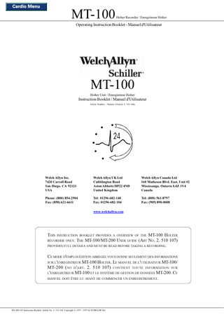 Cardio Menu  MT-100  Holter Recorder / Enregistreur Holter  Operating Instruction Booklet - Manuel d'Utilisateur  MT-100  Holter Unit / Enregistreur Holter  Instruction Booklet / Manuel d'Utilisateur Article Number - Numéro d'Article 2. 510 106a  Welch Allyn Inc. 7420 Carroll Road San Diego, CA 92121 USA  Welch Allyn UK Ltd Cubblington Road Aston Abbotts HP22 4ND United Kingdom  Welch Allyn Canada Ltd 160 Matheson Blvd. East, Unit #2 Mississauga, Ontario L4Z 1V4 Canada  Phone: (800) 854-2904 Fax: (858) 621-6611  Tel: 01296-682-140 Fax: 01296-682-104  Tel: (800) 561-8797 Fax: (905) 890-0008  www.welchallyn.com  THIS INSTRUCTION BOOKLET PROVIDES A OVERVIEW OF THE MT-100 HOLTER  RECORDER ONLY. THE MT-100/MT-200 USER GUIDE (ART NO. 2. 510 107) PROVIDES FULL DETAILS AND MUST BE READ BEFORE TAKING A RECORDING.  CE MODE D'EMPLOI ÉDITION ABRÉGÉE VOUS DONNE SEULEMENT DES INFORMATIONS SUR L'ENREGISTREUR MT-100 HOLTER. LE MANUEL DE L'UTILISATEUR MT-100/ MT-200 ( NO D ' ART . 2. 510 107) CONTIENT TOUTE INFORMATION SUR L'ENREGISTREUR MT-100 ET LE SYSTÈME DE GESTION DE DONNÉES MT-200. CE MANUEL DOIT ÊTRE LU AVANT DE COMMENCER UN ENREGISTREMENT.  WA MT-100 Instruction Booklet. Article No. 2. 510 108. Copyright © 1997 - 1999 by SCHILLER AG  