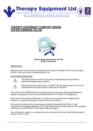 THERAPY EQUIPMENT COMFORT RANGE (O2/N2O DEMAND VALVE) Comfort Range Demand Valve with 2M Silicone Hose/Probe INSPECTION Remove the Demand Valve from the packaging and inspect for damage. If there is any damage, DO NOT USE, and contact Therapy Equipment Ltd. FUNCTION/INTENDED USE The Demand Valve should only be used by Hospital personnel authorised to administer analgesic gas to a patient. Read all instructions before using – DO NOT USE the Demand Valve if you do not understand the instructions given in these User Instructions. The function of the O2/N2O (“Entonox”) Demand Valve is to provide a patient operated device capable of supplying over 200 Litres of O2/N2O 50%/50% V/V “Entonox” analgesic gas. Mainly used in the Maternity Department, the Valve can be used wherever Analgesic gas is required i.e. Accident & Emergency, Fracture Clinic, Burns Unit etc. The Valve fully complies with the requirements of British Standard BS 4272:Part 2: 1996 (Anaesthetic and Analgesic Machines, Part 2: Specification for intermittent (demand) flow analgesic machines for use with 50/50 % (V/V) nitrous oxide and oxygen). The unit should be stored in an unpressurised, dry and clean environment within the temperature range of -10ºC to +40ºC.