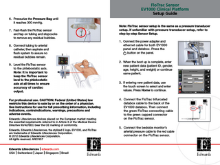 FloTrac Sensor EV1000 Clinical Platform Setup Guide 6. Pressurize the Pressure Bag until it reaches 300 mmHg. 7. Fast-flush the FloTrac sensor and tap on tubing and stopcocks to remove any residual bubbles. 8. Connect tubing to arterial catheter, then aspirate and flush system to assure no residual bubbles remain. 9. Level the FloTrac sensor to the phlebostatic axis. Note: It is important to keep the FloTrac sensor level to the phlebostatic axis at all times to ensure accuracy of cardiac output. For professional use. CAUTION: Federal (United States) law restricts this device to sale by or on the order of a physician. See instructions for use for full prescribing information, including indications, contraindications, warnings, precautions and adverse events. Edwards Lifesciences devices placed on the European market meeting the essential requirements referred to in Article 3 of the Medical Device Directive 93/42/EEC bear the CE marking of conformity. Edwards, Edwards Lifesciences, the stylized E logo, EV1000, and FloTrac are trademarks of Edwards Lifesciences Corporation. © 2012 Edwards Lifesciences Corporation. All rights reserved. AR07457  Edwards Lifesciences I edwards.com USA I Switzerland I Japan I Singapore I Brazil  Note: FloTrac sensor setup is the same as a pressure transducer setup. If unfamiliar with pressure transducer setup, refer to step-by-step Sensor Setup. 1. Connect the power adapter and ethernet cable for both EV1000 panel and databox. Press the button on the panel. 2. When the boot up is complete, enter new patient data (patient ID, gender, age, height, and weight) or continue same patient. 3. If entering new patient data, use the touch screen to select and enter values. Press Home to continue. 4. Connect the FloTrac trifurcated databox cable to the back of the EV1000 databox. Then connect the green FloTrac connecting cable to the green capped connector on the FloTrac sensor. 5. Connect the bedside monitor’s arterial pressure cable to the red cable connector on the FloTrac sensor.  