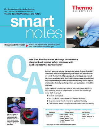 Highlighting innovative design features and useful application­­­­ information for Thermo Scientific Centrifuges and Rotors  smart notes  design and innovation  Rotors for superspeed, general purpose and small benchtop centrifuges  Q A  How does Auto-Lock rotor exchange facilitate rotor placement and improve safety, compared with traditional rotor tie-down systems? In only 3 seconds, with just the push of a button, Thermo Scientific™ Auto-Lock™ rotor exchange allows you to install and remove rotors on select1 Thermo Scientific superspeed, general purpose or small benchtop centrifuges. With Auto-Lock rotor exchange, you can have the confidence that your rotor is safely and securely locked in place, and have the flexibility to change rotors and applications in the blink of an eye. Unlike traditional rotor tie-down systems, with push-button Auto-Lock rotor exchange, rotors no longer need to be bolted onto a centrifuge motor shaft. As a result:­ 1] No tools are required 2] No complicated rotor changing procedure is necessary 3] Swap between protocols instantly for application flexibility 4] Clear chamber access in only seconds for quick and efficient cleaning  1  Auto-Lock is available with the following Thermo Scientific™ centrifuge series: Superspeed  Auto-Lock is identfied on Thermo Scientific superspeed centrifuges with a black push button and on Thermo Scientific general purpose and small benchtop centrifuges with a green push button.  • Sorvall™ LYNX 6000/4000  General Purpose • Sorvall™ Legend™ X1/XT/XF • Sorvall™ ST 16/40 • Heraeus™ Multifuge™ X1/X3 • Heraeus™ Megafuge™ 16/40 • SL 16/40  Rotors featuring Auto-Lock are not interchangeable between plat­­forms.  Small Benchtop • Sorvall™ ST 8 • Heraeus™ Megafuge™ 8 • SL 8  