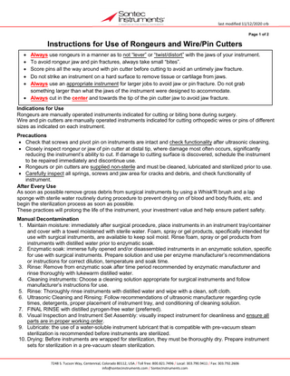 last modified 11/12/2020 crb Page 1 of 2  Instructions for Use of Rongeurs and Wire/Pin Cutters Always use rongeurs in a manner as to not “lever” or “twist/distort” with the jaws of your instrument. To avoid rongeur jaw and pin fractures, always take small “bites”. Score pins all the way around with pin cutter before cutting to avoid an untimely jaw fracture. Do not strike an instrument on a hard surface to remove tissue or cartilage from jaws. Always use an appropriate instrument for larger jobs to avoid jaw or pin fracture. Do not grab something larger than what the jaws of the instrument were designed to accommodate. • Always cut in the center and towards the tip of the pin cutter jaw to avoid jaw fracture.  • • • • •  Indications for Use Rongeurs are manually operated instruments indicated for cutting or biting bone during surgery. Wire and pin cutters are manually operated instruments indicated for cutting orthopedic wires or pins of different sizes as indicated on each instrument. Precautions • Check that screws and pivot pin on instruments are intact and check functionality after ultrasonic cleaning. • Closely inspect rongeur or jaw of pin cutter at distal tip, where damage most often occurs, significantly reducing the instrument’s ability to cut. If damage to cutting surface is discovered, schedule the instrument to be repaired immediately and discontinue use. • Rongeurs or pin cutters are supplied non-sterile and must be cleaned, lubricated and sterilized prior to use. • Carefully inspect all springs, screws and jaw area for cracks and debris, and check functionality of instrument. After Every Use As soon as possible remove gross debris from surgical instruments by using a Whisk'R brush and a lap sponge with sterile water routinely during procedure to prevent drying on of blood and body fluids, etc. and begin the sterilization process as soon as possible. These practices will prolong the life of the instrument, your investment value and help ensure patient safety. Manual Decontamination 1. Maintain moisture: immediately after surgical procedure, place instruments in an instrument tray/container and cover with a towel moistened with sterile water. Foam, spray or gel products, specifically intended for use with surgical instruments, are available to keep soil moist. Rinse foam, spray or gel products from instruments with distilled water prior to enzymatic soak. 2. Enzymatic soak: immerse fully opened and/or disassembled instruments in an enzymatic solution, specific for use with surgical instruments. Prepare solution and use per enzyme manufacturer’s recommendations or instructions for correct dilution, temperature and soak time. 3. Rinse: Remove from enzymatic soak after time period recommended by enzymatic manufacturer and rinse thoroughly with lukewarm distilled water. 4. Cleaning instruments: Choose a cleaning solution appropriate for surgical instruments and follow manufacturer’s instructions for use. 5. Rinse: Thoroughly rinse instruments with distilled water and wipe with a clean, soft cloth. 6. Ultrasonic Cleaning and Rinsing: Follow recommendations of ultrasonic manufacturer regarding cycle times, detergents, proper placement of instrument tray, and conditioning of cleaning solution. 7. FINAL RINSE with distilled pyrogen-free water (preferred). 8. Visual Inspection and Instrument Set Assembly: visually inspect instrument for cleanliness and ensure all parts are in proper working order. 9. Lubricate: the use of a water-soluble instrument lubricant that is compatible with pre-vacuum steam sterilization is recommended before instruments are sterilized. 10. Drying: Before instruments are wrapped for sterilization, they must be thoroughly dry. Prepare instrument sets for sterilization in a pre-vacuum steam sterilization. 7248 S. Tucson Way, Centennial, Colorado 80112, USA / Toll free: 800.821.7496 / Local: 303.790.9411 / Fax: 303.792.2606 info@sontecinstruments.com / SontecInstruments.com  