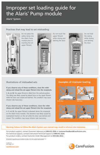 Improper set loading guide for the Alaris Pump module ®  Alaris System ®  Practices that may lead to set misloading: Do not place the safety clamp into the Alaris Pump module prior to inserting the set upper fitment.  Illustrations of misloaded sets  Do not hold the tubing while closing and latching the door.  Do not touch the upper fitment while closing and latching the door.  Examples of improper loading  If you observe any of these conditions, close the roller clamp and reload the set upper fitment into the receptacle. In A and B, the upper fitment is tilted from the vertical position. This tilting was likely caused by lateral force on the upper fitment while the door was closed and latched. This condition may cause infusion rate inaccuracy.  A Front view  B Side view  If you observe any of these conditions, close the roller clamp and reload the set upper fitment into the receptacle. In C and D, the upper fitment is elevated above the receptacle on the Alaris Pump module. This elevation was likely caused by maintained traction on the set while the door was latched and closed. This condition may cause infusion rate inaccuracy.  C  Warning: Failure to follow the Alaris System user manual may result in infusion rate inaccuracy. For product support, contact Customer Advocacy at 888.812.3266 or customerfeedback@carefusion.com. For technical support, contact Instrument Technical Support at 888.812.3229. For product orders, contact Customer Order Management at 800.482.4822. © 2013 CareFusion Corporation or one of its subsidiaries. All rights reserved. Alaris, CareFusion and the CareFusion logo are trademarks or registered trademarks of CareFusion Corporation or one of its subsidiaries. IF2410 (1013/2000)  CareFusion San Diego, CA  carefusion.com  D  