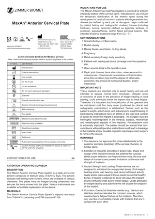 INDICATIONS FOR USE The MaxAn Anterior Cervical Plate System is intended for anterior interbody fixation of the cervical spine. Indications for use include the temporary stabilization of the anterior spine during the development of cervical fusions in patients with degenerative disc disease (as defined by neck pain of discogenic origin confirmed by patient history and radiographic studies), trauma (including fractures), tumors, deformity (defined as kyphosis, lordosis, or scoliosis), pseudarthrosis, and/or failed previous fusions. The intended levels for treatment range from C2 – T1.  MaxAn® Anterior Cervical Plate  only  Key-Code: 060549-01 http://ifu.zimmerbiomet.com/spine  Zimmer Biomet Spine, Inc. 10225 Westmoor Dr. Westminster, CO 80021 USA +1 800.447.3625 zimmerbiomet.com  Biomet Global Supply Chain Center B.V. Hazeldonk 6530 4836 LD Breda The Netherlands  CONTRAINDICATIONS 1. Spinal infection or inflammation 2. Morbid obesity 3. Mental illness, alcoholism, or drug abuse 4. Pregnancy  Commonly Used Symbols for Medical Devices  Note: Refer to the individual package label for symbols applicable to the product. SYMBOL  DEFINITION  6. Patients with inadequate tissue coverage over the operative site.  Manufacturer  7. Open wounds local to the operative area  Date of manufacture  8. Rapid joint disease, bone absorption, osteopenia and/or osteoporosis. Osteoporosis is a relative contraindication since this condition may limit the degree of obtainable correction, the amount of mechanical fixation, and/or intolerance.  Use by date  2  Do not re-use  2  Do not re-sterilize  Sterilize  IMPORTANT NOTE These implants are intended only to assist healing and are not intended to replace normal body structures. Delayed union or nonunion of bone in the presence of weight bearing or load bearing, could eventually break the implant due to metal fatigue. Therefore, it is important that immobilization of the operative site be maintained until firm bony union (confirmed by clinical and radiographic examination) is established. Factors such as the patient’s weight, activity level, and adherence to weight bearing or load bearing instructions have an effect on the load and number of cycles to which the implant is subjected. The surgeon must be thoroughly knowledgeable in the medical, surgical, mechanical and metallurgical aspects of the implants. Postoperative care is extremely important. The patient should be warned that noncompliance with postoperative instructions could lead to breakage of the implants and/or possible migration requiring revision surgery to remove the device.  Do not use if package is damaged Diameter Consult instructions for use Caution: Consult accompanying documents MR conditional Non-sterile  NON STERILE  O  5. Metal sensitivity/foreign body sensitivity  Sterilized using ethylene oxide Sterilized using irradiation Quantity per package Batch code Reference  WARNINGS 1. This device is not approved for screw attachments to the posterior elements (pedicles) of the cervical, thoracic, or lumbar spine.  Authorized representative in the european community Caution: Federal (USA) law restricts this device to sale by or on the order of a physician  INSTRUCTIONS FOR USE  en  ATTENTION OPERATING SURGEON DESCRIPTION The MaxAn Anterior Cervical Plate System is a plate and screw system composed of titanium alloy (Ti-6Al-4V ELI). The system includes self-drilling bone screws, which are available in various diameters. The plates have an integral locking component that secures the bone screws into the plate. Various instruments are available to facilitate implantation of the device. MATERIALS The MaxAn Anterior Cervical Plate System’s implants are made from Ti-6Al-4V conforming to ASTM standard F-136.  2. Selection of Implants. Selection of proper size, shape and design of the implant increase the potential for success. While proper selection can help minimize risks, the size and shape of human bones present limitations on the size and strength of implants. 3. Implant Strength and Loading. These devices are not designed to withstand the unsupported stress of full weight bearing and/or load bearing, and cannot withstand activity levels and/or loads equal to those placed on normal healthy bones. If healing is delayed or does not occur, the implant could eventually break due to metal fatigue. Loads produced by weight bearing and activity levels will dictate the longevity of the implant. 4. Corrosion. Contact of dissimilar metals (e.g., titanium and stainless steel) accelerates the corrosion process, which could enhance fatigue fracture of the implants. Therefore, only use like or compatible metals with implants that are in contact with each other.  060549-01-en Rev 08 2021-08  1  