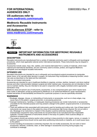 FOR INTERNATIONAL AUDIENCES ONLY US audiences refer to www.medtronic.com/manuals  0380035EU Rev. F  Medtronic Reusable Instruments and Accessories US Audiences STOP - refer to www.medtronic.com/manuals 2020-04-08  ENGLISH  IMPORTANT INFORMATION FOR MEDTRONIC REUSABLE INSTRUMENTS AND ACCESSORIES  DESCRIPTION Reusable instruments are manufactured from a variety of materials commonly used in orthopedic and neurological procedures, which meet applicable national and/or international standards. These instruments may be shipped in accessories. Accessories include cases, trays, lids, caddies, and modules fabricated from a variety of materials, which meet national and international standards, and are commonly used to enclose, protect, and organize Medtronic orthopedic and neurological reusable instruments.  INTENDED USE Reusable instruments are intended for use in orthopedic and neurological surgical procedures to manipulate tissue, bone, or for use with other devices in surgery. An instrument may incorporate a measuring function, which has uses as described on the label and the instrument. Note: do not implant instruments. Accessories are intended for use in healthcare facilities to organize, enclose, sterilize, transport, and store medical devices and other instrumentation between surgical and other medical uses. Accessories are not intended on their own to maintain sterility; they are intended to be used in conjunction with a legally marketed and/or appropriate sterilization wrap. Medtronic does not warrant use of instruments, accessories, or any component parts upon which repairs have been made or attempted, except as performed by Medtronic or an authorized Medtronic repair representative. Implied warranties of merchantability and fitness for a particular purpose or use are specifically excluded.  WARNINGS ▪ Breakage, slippage, misuse, or mishandling of instruments or accessories, such as on sharp edges, may cause injury to the patient, surgical personnel, or processing personnel.  ▪ Improper maintenance, handling, or inadequate cleaning procedures can render instruments or accessories  unsuitable for the intended purpose and may present a danger to the patient, surgical personnel, or processing personnel. ▪ There are additional risks associated with instruments used for bending and cutting rods. Use of these types of instruments can cause injury to the patient by virtue of the extremely high forces required. Do not cut rods in situ. Breakage of an instrument or implant in this situation could be extremely hazardous. Physical characteristics required for many instruments do not permit them to be manufactured from implantable materials. If broken fragments of instruments remain in the body of a patient, there could be allergic or infectious consequences. ▪ The surgeon should use extreme caution when working in close proximity to vital organs, nerves, or vessels. In addition, excessive force should not be used when positioning instruments or implants, as it could cause injury to the patient. ▪ Correct handling of accessories is extremely important. Do not modify accessories. Do not notch or bend accessories. Notches, scratches, wear, or other damage in accessories occurring during surgery may contribute to breakage.  