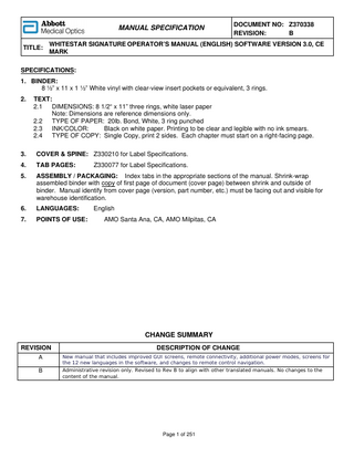 TABLE OF CONTENTS Introduction... 1-1 About this Manual... 1-2 About Phacoemulsification... 1-2 Intended Use... 1-2 WHITESTAR SIGNATURE System Description and Features... 1-2 WHITESTAR Technology... 1-3 FUSION Fluidics System... 1-3 Accessories... 1-4 WHITESTAR SIGNATURE System Console... 1-5 WHITESTAR SIGNATURE System Operating Modes... 1-6 Safety Precautions... 1-7 Warnings... 1-11 Symbol Definitions... 1-13 System Disposal... 1-16  System Components... 2-1 Receipt and Inspection Instructions... 2-2 WHITESTAR SIGNATURE System Components... 2-2  System Setup... 3-1 WHITESTAR SIGNATURE System Setup... 3-2 Front and Rear Panel Connections... 3-3 FUSION Tubing Pack Setup... 3-4 IV Pole Setup... 3-5 Handpiece Setup... 3-8 Foot Pedal Setup... 3-12 Wireless Remote Control Setup and Testing... 3-34 Calibrate Touch Screen... 3-35 Set Units of Measure for Vacuum... 3-36 Set and Test System Sound Levels... 3-37 Set the System Date and Time... 3-39 Feature Installation (Optional)... 3-40 Surgical Media Center (SMC) (Optional)... 3-42 Add a Custom Logo Screen... 3-43 System Check-out... 3-44 Pre-operative Sterilization... 3-46 System Shutdown... 3-46  RX Only – NGP Z370338 Rev. B 1011  iii  