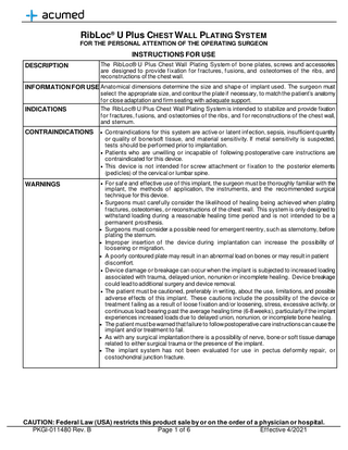 RibLoc® U Plus CHEST WALL PLATING SYSTEM FOR THE PERSONAL ATTENTION OF THE OPERATING SURGEON  INSTRUCTIONS FOR USE DESCRIPTION  The RibLoc® U Plus Chest Wall Plating System of bone plates, screws and accessories are designed to provide f ixation f or f ractures, f usions, and osteotomies of the ribs, and reconstructions of the chest wall.  INFORMATION FOR USE Anatomical dimensions determine the size and shape of implant used. The surgeon must  INDICATIONS  select the appropriate size, and contour the plate if necessary, to match the patient’s anatomy f or close adaptation and firm seating with adequate support. The RibLoc® U Plus Chest Wall Plating System is intended to stabilize and provide fixation f or f ractures, f usions, and osteotomies of the ribs, and f or reconstructions of the chest wall, and sternum.  CONTRAINDICATIONS  • Contraindications for this system are active or latent inf ection, sepsis, insufficient quantity  or quality of bone/soft tissue, and material sensitivity. If metal sensitivity is suspected, tests should be perf ormed prior to implantation. • Patients who are unwilling or incapable of f ollowing postoperative care instructions are contraindicated for this device. • This device is not intended f or screw attachment or f ixation to the posterior elements (pedicles) of the cervical or lumbar spine.  WARNINGS  • For saf e and effective use of this implant, the surgeon must be thoroughly familiar with the  implant, the methods of application, the instruments, and the recommended surgical technique for this device. • Surgeons must caref ully consider the likelihood of healing being achieved when plating f ractures, osteotomies, or reconstructions of the chest wall. This system is only designed to withstand loading during a reasonable healing time period and is not intended to be a permanent prosthesis. • Surgeons must consider a possible need for emergent reentry, such as sternotomy, before plating the sternum. • Improper insertion of the device during implantation can increase the possibility of loosening or migration. • A poorly contoured plate may result in an abnormal load on bones or may result in patient discomfort. • Device damage or breakage can occur when the implant is subjected to increased loading associated with trauma, delayed union, nonunion or incomplete healing. Device breakage could lead to additional surgery and device removal. • The patient must be cautioned, preferably in writing, about the use, limitations, and possible adverse ef fects of this implant. These cautions include the possibility of the device or treatment f ailing as a result of loose f ixation and/or loosening, stress, excessive activity, or continuous load bearing past the average healing time (6-8 weeks), particularly if the implant experiences increased loads due to delayed union, nonunion, or incomplete bone healing. • The patient must be warned that failure to follow postoperative care instructions can cause the implant and/or treatment to fail. • As with any surgical implantation there is a possibility of nerve, bone or soft tissue damage related to either surgical trauma or the presence of the implant. • The implant system has not been evaluated f or use in pectus def ormity repair, or costochondral junction fracture.  CAUTION: Federal Law (USA) restricts this product sale by or on the order of a physician or hospital. PKGI-011480 Rev. B Page 1 of 6 Effective 4/2021  