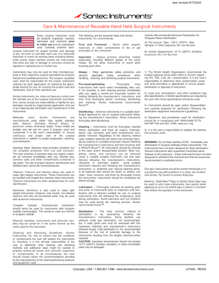 last revised 8/7/2020  Care & Maintenance of Reusable Hand Held Surgical Instruments Every surgical instrument must be properly inspected, cleaned, lubricated and sterilized prior to initial use and all subsequent uses. Carefully examine each surgical instrument for proper function and damage of any sort prior to and after each use. It is extremely important to check all working parts including blades, locks, points, stops, ratchets, screws, etc. Instruments that show any sign of damage or corrosion should be repaired or replaced prior to further use. Instruments may only be used for their intended purpose in their respective surgical specialties by properly trained and qualified personnel. The surgeon (qualified user) shall be responsible for the proper instrument selection for each application, for obtaining the appropriate training for use, for insuring the proper care and sterilization, and for their operative use. Sontec Instruments, Inc. does not have any control over the ultimate use of the surgical instruments and therefore, cannot accept any responsibility or liability for any damages caused by inappropriate application and use or by inappropriate sterilization and maintenance of the instruments. Materials Used: Sontec Instruments are manufactured using either high quality stainless steel, titanium (including titanium alloys), or aluminum unless otherwise stated. These metals are durable and will last for years if properly used and maintained. It is the user’s responsibility to ensure continuous and proper care of the surgical instruments in addition to proper preparation, cleaning, and sterilization. Stainless Steel: Stainless steel provides excellent, but not complete protection from rust and corrosion. The main enemies of stainless steel are organic materials not removed immediately after use, chloride ions, common salts and other contaminants contained in tap water. The use of proper cleaners, disinfectants and distilled water cannot be overemphasized. Titanium: Titanium and titanium alloys are used to make light weight instruments. These instruments can be handled and treated like stainless steel instruments. Titanium instruments are often anodized blue for color identification. Aluminum: Aluminum is also used to make light weight instruments. However, only neutral, non-alkaline cleaners and fully de-mineralized water may be used with aluminum instruments. Tungsten Carbide: Chemical/cold sterilization should never be used for instruments with tungsten carbide inserts/edges. The solutions used are harmful to tungsten carbide. Phenolic Handles: Instruments with phenolic handles may be cared for in the same manner as the metal used for the instrument. Cleaning and Sterilizing Guidelines: Sontec Instruments, Inc. has no control over the conditions or contaminants the user will subject the instruments to, therefore, it is the ultimate responsibility of the user to determine what cleaning and sterilizing methods and additional steps might be needed to properly remove all known and unknown organisms or contaminants. In all circumstances the user should closely follow the recommendations provided by the manufacturers of the cleaning/sterilizing products and equipment used.  The following are the essential steps that Sontec Instruments, Inc. recommends. First and Foremost – Never allow organic materials or other contaminants to dry or get encrusted on the instrument. Important – Always process dissimilar metals separately including different grades of the same metals. Do not allow instruments to stand while touching each other. Always – Wear appropriate safety protection and observe applicable safety procedures when handling, cleaning, and sterilizing surgical instruments. Pre-cleaning/Holding – Thoroughly rinse instruments with warm water immediately after use. If not possible to start cleaning process immediately after use, apply a neutral pH enzymatic solution for holding following the manufacturer’s instructions, and then rinse thoroughly before continuing disinfecting and cleaning. Sontec Instruments recommends Ruhof™. Disinfecting – Immerse instruments in a suitable disinfectant approved for use on surgical instruments following the manufacturer’s instructions. Rinse instruments thoroughly after disinfecting. Cleaning – Instruments must be thoroughly cleaned before sterilization and have all organic materials, stains, rust, corrosion, and other contaminants completely removed. Regardless of the cleaning method used, stubborn particles will need to be removed manually by soaking in a suitable enzymatic cleaner following the manufacturer’s instructions and then brushing with a Whisk‘R Brush™. All instruments should be cleaned in the open and/or disassembled position. Most rust, pitting, stains, and corrosion can be removed using a suitable surgical instrument rust and stain remover following the manufacturer’s instructions. Ultrasonic or automatic washer using suitable instrument cleaners and following the manufacturer’s instructions is preferred over manual cleaning alone. In all instances care should be taken to always use clean, fresh solutions and finish by thoroughly rinsing the instruments. Instruments should be completely dry before storage. Lubrication – Thoroughly lubricate all working parts and joints of instruments prior to inspection and sterilization with a lubricant suitable for use on surgical instruments that will withstand the temperature used during sterilization. Some lubricants and rust inhibitors may be used during the cleaning process. Sontec recommends Ruhof™.  Industry Recommended Minimum Parameters for Wrapped Steam Sterilization: A) Pre-vacuum Type; 132°C (270°F); 3bar (28.5psi); 4-18min exposure; 30+ min dry time B) Gravity Displacement; 121°C (250°F); 30-60min ex-posure; 45+ min dry time  1) The World Health Organization recommends the longest exposure times when there is concern regarding HIV, TSE, CJD, etc. contamination. It is the user’s responsibility to determine what contamination exists and what procedure is appropriate to ensure proper sterilization or disposal of instrument. 2) Load size, atmospheric, and other conditions may alter specifications. If stricter specifications are required by the user, then those specifications should be used. 3) Instruments should be open and/or disassembled and carefully prepared for sterilization following the sterilization equipment manufacturer’s guidelines. 4) Equipment and procedures used for sterilization should be in compliance with ANSI/AAMI ST79, AST-MF1744 and ISO 17665, www.a-k-i.org. 5) It is the user’s responsibility to validate the sterilization process used. WARNING: Do not flash sterilize (IUSS - Immediate Use Sterilization in Surgical Settings) these instruments. The instruments have not been designed for flash sterilization. Discard instruments after suspected Creutzfeld-Jakob Disease (CJD) exposure – these instruments have not been designed to withstand the chemical and thermal exposures recommended to eradicate prions. Storage: Instruments should be stored individually or in a protective tray with partitions in a clean, dry location. Use Sontec Tip Covers to protect sharp tips. Marking: Medi-Mark™ Tape or Sontec Sheet Tape may be used to color code instruments. Use caution when applying so as to not stretch tape or place in a location that inhibits the operation of the instrument.  Sterilization – The most common method of sterilization is by autoclaving following the manufacturer’s instructions. Some facilities use ethylene oxide gas sterilization, not recommended, but, if used, great care must be exercised with this hazardous chemical and manufacturer’s instructions followed closely. Cold sterilization is not recommended because of the risk of potential damage to the instruments resulting from the lengthy chemical action required. CAUTION: Autoclave temperatures should not exceed 137°C (280°F), handles, insulation, or other nonmetallic parts may be damaged.  Colorado, USA / 1.800.821.7496 / www.SontecInstruments.com  LIT-002 / REV03  
