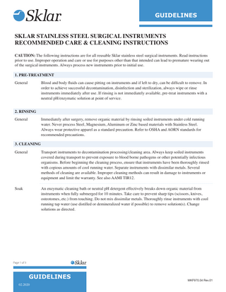 GUIDELINES SKLAR STAINLESS STEEL SURGICAL INSTRUMENTS RECOMMENDED CARE & CLEANING INSTRUCTIONS CAUTION: The following instructions are for all reusable Sklar stainless steel surgical instruments. Read instructions prior to use. Improper operation and care or use for purposes other than that intended can lead to premature wearing out of the surgical instruments. Always process new instruments prior to initial use. 1. PRE-TREATMENT General  Blood and body fluids can cause pitting on instruments and if left to dry, can be difficult to remove. In order to achieve successful decontamination, disinfection and sterilization, always wipe or rinse instruments immediately after use. If rinsing is not immediately available, pre-treat instruments with a neutral pH/enzymatic solution at point of service.  2. RINSING General  Immediately after surgery, remove organic material by rinsing soiled instruments under cold running water. Never process Steel, Magnesium, Aluminum or Zinc based materials with Stainless Steel. Always wear protective apparel as a standard precaution. Refer to OSHA and AORN standards for recommended precautions.  3. CLEANING General  Transport instruments to decontamination processing/cleaning area. Always keep soiled instruments covered during transport to prevent exposure to blood borne pathogens or other potentially infectious organisms. Before beginning the cleaning process, ensure that instruments have been thoroughly rinsed with copious amounts of cool running water. Separate instruments with dissimilar metals. Several methods of cleaning are available. Improper cleaning methods can result in damage to instruments or equipment and limit the warranty. See also AAMI TIR12.  Soak  An enzymatic cleaning bath or neutral pH detergent effectively breaks down organic material from instruments when fully submerged for 10 minutes. Take care to prevent sharp tips (scissors, knives, osteotomes, etc.) from touching. Do not mix dissimilar metals. Thoroughly rinse instruments with cool running tap water (use distilled or demineralized water if possible) to remove solution(s). Change solutions as directed.  Page 1 of 3  GUIDELINES 02.2020  MKF970.04 Rev.01  