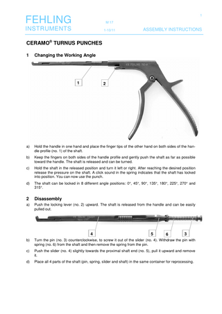 1  FEHLING  M 17  INSTRUMENTS  1-10/11  ASSEMBLY INSTRUCTIONS  CERAMO® TURNUS PUNCHES 1  Changing the Working Angle  1  2  a)  Hold the handle in one hand and place the finger tips of the other hand on both sides of the handle profile (no. 1) of the shaft.  b)  Keep the fingers on both sides of the handle profile and gently push the shaft as far as possible toward the handle. The shaft is released and can be turned.  c)  Hold the shaft in the released position and turn it left or right. After reaching the desired position release the pressure on the shaft. A click sound in the spring indicates that the shaft has locked into position. You can now use the punch.  d)  The shaft can be locked in 8 different angle positions: 0°, 45°, 90°, 135°, 180°, 225°, 270° and 315°.  2  Disassembly  a)  Push the locking lever (no. 2) upward. The shaft is released from the handle and can be easily pulled out.  4  5  6  3  b)  Turn the pin (no. 3) counterclockwise, to screw it out of the slider (no. 4). Withdraw the pin with spring (no. 6) from the shaft and then remove the spring from the pin.  c)  Push the slider (no. 4) slightly towards the proximal shaft end (no. 5), pull it upward and remove it.  d)  Place all 4 parts of the shaft (pin, spring, slider and shaft) in the same container for reprocessing.  