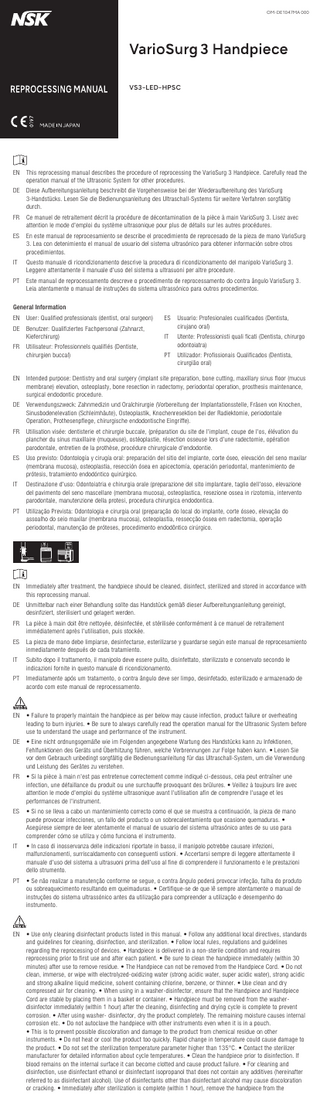 OM-DE1047MA 000  VS3-LED-HPSC  EN This reprocessing manual describes the procedure of reprocessing the VarioSurg 3 Handpiece. Carefully read the operation manual of the Ultrasonic System for other procedures. DE Diese Aufbereitungsanleitung beschreibt die Vorgehensweise bei der Wiederaufbereitung des VarioSurg 3-Handstücks. Lesen Sie die Bedienungsanleitung des Ultraschall-Systems für weitere Verfahren sorgfältig durch. FR  Ce manuel de retraitement décrit la procédure de décontamination de la pièce à main VarioSurg 3. Lisez avec attention le mode d'emploi du système ultrasonique pour plus de détails sur les autres procédures.  ES  En este manual de reprocesamiento se describe el procedimiento de reprocesado de la pieza de mano VarioSurg 3. Lea con detenimiento el manual de usuario del sistema ultrasónico para obtener información sobre otros procedimientos.  IT  Questo manuale di ricondizionamento descrive la procedura di ricondizionamento del manipolo VarioSurg 3. Leggere attentamente il manuale d'uso del sistema a ultrasuoni per altre procedure.  PT  Este manual de reprocessamento descreve o procedimento de reprocessamento do contra ângulo VarioSurg 3. Leia atentamente o manual de instruções do sistema ultrassónico para outros procedimentos.  General Information EN User: Qualified professionals (dentist, oral surgeon)  ES  DE Benutzer: Qualifiziertes Fachpersonal (Zahnarzt, Kieferchirurg)  Usuario: Profesionales cualificados (Dentista, cirujano oral)  IT  Utente: Professionisti quali ficati (Dentista, chirurgo odontoiatra)  PT  Utilizador: Profissionais Qualificados (Dentista, cirurgião oral)  FR  Utilisateur: Professionnels qualifiés (Dentiste, chirurgien buccal)  EN Intended purpose: Dentistry and oral surgery (implant site preparation, bone cutting, maxillary sinus floor (mucus membrane) elevation, osteoplasty, bone resection in radectomy, periodontal operation, prosthesis maintenance, surgical endodontic procedure. DE Verwendungszweck: Zahnmedizin und Oralchirurgie (Vorbereitung der Implantationsstelle, Fräsen von Knochen, Sinusbodenelevation (Schleimhäute), Osteoplastik, Knochenresektion bei der Radiektomie, periodontale Operation, Prothesenpflege, chirurgische endodontische Eingriffe). FR  Utilisation visée: dentisterie et chirurgie buccale, (préparation du site de l'implant, coupe de l'os, élévation du plancher du sinus maxillaire (muqueuse), ostéoplastie, résection osseuse lors d'une radectomie, opération parodontale, entretien de la prothèse, procédure chirurgicale d'endodontie.  ES  Uso previsto: Odontología y cirugía oral: preparación del sitio del implante, corte óseo, elevación del seno maxilar (membrana mucosa), osteoplastia, resección ósea en apicectomía, operación periodontal, mantenimiento de prótesis, tratamiento endodóntico quirúrgico.  IT  Destinazione d'uso: Odontoiatria e chirurgia orale (preparazione del sito implantare, taglio dell'osso, elevazione del pavimento del seno mascellare (membrana mucosa), osteoplastica, resezione ossea in rizotomia, intervento parodontale, manutenzione della protesi, procedura chirurgica endodontica.  PT  Utilização Prevista: Odontologia e cirurgia oral (preparação do local do implante, corte ósseo, elevação do assoalho do seio maxilar (membrana mucosa), osteoplastia, ressecção óssea em radectomia, operação periodontal, manutenção de próteses, procedimento endodôntico cirúrgico.  EN Immediately after treatment, the handpiece should be cleaned, disinfect, sterilized and stored in accordance with this reprocessing manual. DE Unmittelbar nach einer Behandlung sollte das Handstück gemäß dieser Aufbereitungsanleitung gereinigt, desinfiziert, sterilisiert und gelagert werden. FR  La pièce à main doit être nettoyée, désinfectée, et stérilisée conformément à ce manuel de retraitement immédiatement après l'utilisation, puis stockée.  ES  La pieza de mano debe limpiarse, desinfectarse, esterilizarse y guardarse según este manual de reprocesamiento inmediatamente después de cada tratamiento.  IT  Subito dopo il trattamento, il manipolo deve essere pulito, disinfettato, sterilizzato e conservato secondo le indicazioni fornite in questo manuale di ricondizionamento.  PT  Imediatamente após um tratamento, o contra ângulo deve ser limpo, desinfetado, esterilizado e armazenado de acordo com este manual de reprocessamento.  EN • Failure to properly maintain the handpiece as per below may cause infection, product failure or overheating leading to burn injuries. • Be sure to always carefully read the operation manual for the Ultrasonic System before use to understand the usage and performance of the instrument. DE • Eine nicht ordnungsgemäße wie im Folgenden angegebene Wartung des Handstücks kann zu Infektionen, Fehlfunktionen des Geräts und Überhitzung führen, welche Verbrennungen zur Folge haben kann. • Lesen Sie vor dem Gebrauch unbedingt sorgfältig die Bedienungsanleitung für das Ultraschall-System, um die Verwendung und Leistung des Gerätes zu verstehen. FR  • Si la pièce à main n'est pas entretenue correctement comme indiqué ci-dessous, cela peut entraîner une infection, une défaillance du produit ou une surchauffe provoquant des brûlures. • Veillez à toujours lire avec attention le mode d'emploi du système ultrasonique avant l'utilisation afin de comprendre l'usage et les performances de l'instrument.  ES  • Si no se lleva a cabo un mantenimiento correcto como el que se muestra a continuación, la pieza de mano puede provocar infecciones, un fallo del producto o un sobrecalentamiento que ocasione quemaduras. • Asegúrese siempre de leer atentamente el manual de usuario del sistema ultrasónico antes de su uso para comprender cómo se utiliza y cómo funciona el instrumento.  IT  • In caso di inosservanza delle indicazioni riportate in basso, il manipolo potrebbe causare infezioni, malfunzionamenti, surriscaldamento con conseguenti ustioni. • Accertarsi sempre di leggere attentamente il manuale d'uso del sistema a ultrasuoni prima dell'uso al fine di comprendere il funzionamento e le prestazioni dello strumento.  PT  • Se não realizar a manutenção conforme se segue, o contra ângulo poderá provocar infeção, falha do produto ou sobreaquecimento resultando em queimaduras. • Certifique-se de que lê sempre atentamente o manual de instruções do sistema ultrassónico antes da utilização para compreender a utilização e desempenho do instrumento.  EN • Use only cleaning disinfectant products listed in this manual. • Follow any additional local directives, standards and guidelines for cleaning, disinfection, and sterilization. • Follow local rules, regulations and guidelines regarding the reprocessing of devices. • Handpiece is delivered in a non-sterile condition and requires reprocessing prior to first use and after each patient. • Be sure to clean the handpiece immediately (within 30 minutes) after use to remove residue. • The Handpiece can not be removed from the Handpiece Cord. • Do not clean, immerse, or wipe with electrolyzed-oxidizing water (strong acidic water, super acidic water), strong acidic and strong alkaline liquid medicine, solvent containing chlorine, benzene, or thinner. • Use clean and dry compressed air for cleaning. • When using in a washer-disinfector, ensure that the Handpiece and Handpiece Cord are stable by placing them in a basket or container. • Handpiece must be removed from the washerdisinfector immediately (within 1 hour) after the cleaning, disinfecting and drying cycle is complete to prevent corrosion. • After using washer- disinfector, dry the product completely. The remaining moisture causes internal corrosion etc. • Do not autoclave the handpiece with other instruments even when it is in a pouch. • This is to prevent possible discoloration and damage to the product from chemical residue on other instruments. • Do not heat or cool the product too quickly. Rapid change in temperature could cause damage to the product. • Do not set the sterilization temperature parameter higher than 135°C. • Contact the sterilizer manufacturer for detailed information about cycle temperatures. • Clean the handpiece prior to disinfection. If blood remains on the internal surface it can become clotted and cause product failure. • For cleaning and disinfection, use disinfectant ethanol or disinfectant isopropanol that does not contain any additives (hereinafter referred to as disinfectant alcohol). Use of disinfectants other than disinfectant alcohol may cause discoloration or cracking. • Immediately after sterilization is complete (within 1 hour), remove the handpiece from the  