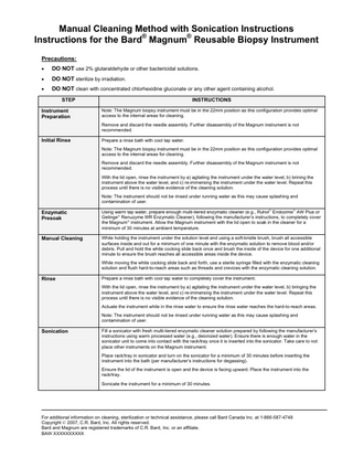 Manual Cleaning Method with Sonication Instructions Instructions for the Bard® Magnum® Reusable Biopsy Instrument Precautions: •  DO NOT use 2% glutaraldehyde or other bactericidal solutions.  •  DO NOT sterilize by irradiation.  •  DO NOT clean with concentrated chlorhexidine gluconate or any other agent containing alcohol. STEP  Instrument Preparation  INSTRUCTIONS Note: The Magnum biopsy instrument must be in the 22mm position as this configuration provides optimal access to the internal areas for cleaning. Remove and discard the needle assembly. Further disassembly of the Magnum instrument is not recommended.  Initial Rinse  Prepare a rinse bath with cool tap water. Note: The Magnum biopsy instrument must be in the 22mm position as this configuration provides optimal access to the internal areas for cleaning. Remove and discard the needle assembly. Further disassembly of the Magnum instrument is not recommended. With the lid open, rinse the instrument by a) agitating the instrument under the water level, b) brining the instrument above the water level, and c) re-immersing the instrument under the water level. Repeat this process until there is no visible evidence of the cleaning solution. Note: The instrument should not be rinsed under running water as this may cause splashing and contamination of user.  Enzymatic Presoak  Using warm tap water, prepare enough multi-tiered enzymatic cleaner (e.g., Ruhol® Endozime® AW Plus or Getinge® Renuzyme WR Enzymatic Cleaner), following the manufacturer’s instructions, to completely cover the Magnum® instrument. Allow the Magnum instrument with the lid open to soak in the cleaner for a minimum of 30 minutes at ambient temperature.  Manual Cleaning  While holding the instrument under the solution level and using a soft-bristle brush, brush all accessible surfaces inside and out for a minimum of one minute with the enzymatic solution to remove blood and/or debris. Pull and hold the white cocking slide back once and brush the inside of the device for one additional minute to ensure the brush reaches all accessible areas inside the device. While moving the white cocking slide back and forth, use a sterile syringe filled with the enzymatic cleaning solution and flush hard-to-reach areas such as threads and crevices with the enzymatic cleaning solution.  Rinse  Prepare a rinse bath with cool tap water to completely cover the instrument. With the lid open, rinse the instrument by a) agitating the instrument under the water level, b) bringing the instrument above the water level, and c) re-immersing the instrument under the water level. Repeat this process until there is no visible evidence of the cleaning solution. Actuate the instrument while in the rinse water to ensure the rinse water reaches the hard-to-reach areas. Note: The instrument should not be rinsed under running water as this may cause splashing and contamination of user.  Sonication  Fill a sonicator with fresh multi-tiered enzymatic cleaner solution prepared by following the manufacturer’s instructions using warm processed water (e.g., deionized water). Ensure there is enough water in the sonicator unit to come into contact with the rack/tray once it is inserted into the sonicator. Take care to not place other instruments on the Magnum instrument. Place rack/tray in sonicator and turn on the sonicator for a minimum of 30 minutes before inserting the instrument into the bath (per manufacturer’s instructions for degassing). Ensure the lid of the instrument is open and the device is facing upward. Place the instrument into the rack/tray. Sonicate the instrument for a minimum of 30 minutes.  For additional information on cleaning, sterilization or technical assistance, please call Bard Canada Inc. at 1-866-587-4748 Copyright © 2007, C.R. Bard, Inc. All rights reserved. Bard and Magnum are registered trademarks of C.R. Bard, Inc. or an affiliate. BAW XXXXXXXXXX  