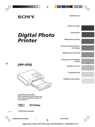 Notice for users Program © 2004 Sony Corporation Documentation ©2004 Sony Corporation All rights reserved. This manual or the software described herein, in whole or in part, may not be reproduced, translated or reduced to any machine readable form without prior written approval from Sony Corporation. IN NO EVENT SHALL SONY CORPORATION BE LIABLE FOR ANY INCIDENTAL, CONSEQUENTIAL OR SPECIAL DAMAGES, WHETHER BASED ON TORT, CONTACT, OR OTHERWISE, ARISING OUT OF OR IN CONNECTION WITH THIS MANUAL, THE SOFTWARE OR OTHER INFORMATION CONTAINED HEREIN OR THE USE THEREOF. By breaking the seal of the envelope of the CDROM package, you accept all the terms and conditions of this agreement. If you do not accept these terms and conditions, please return this disk envelope unopened, along with the rest of the package, immediately to the dealer where you obtained it. Sony Corporation reserves the right to make any modification to this manual or the information contained herein at any time without notice. The software described herein may also be governed by the terms of a separate user license agreement.  User Registration To receive customer services, complete and return the registration card included in your package. Any design data such as sample pictures provided in this software cannot be modified or duplicated except for the purpose of personal use. Any unauthorized duplication of this software is prohibited under copyright law. Please note that unauthorized duplication or modification of others’ portraits or copyrighted work could infringe the rights reserved by right holders.  Table of contents Before you begin What you can do with this printer ... 6 Identifying the parts ... 8  Preparations 1 Checking the contents of the package ... 10 2 Preparing the printing pack ... 11 Sizes of print paper ... 11 Optional printing packs ... 11  3 Loading the print cartridge ... 12 4 Inserting the print paper ... 13 5 Preparing the remote commander .. 16 6 Connecting the AC power source ... 17 Connecting to a TV monitor ... 18 Inserting a memory card ... 18 Inserting a “Memory Stick” ... 19 Inserting a CompactFlash card ... 19 Inserting a SD card ... 19  Connecting a camera or other external device ... 20  Making basic printing (MONITOR OUT mode) Displaying the images on a TV monitor ... 21 Printing selected images ... 22 Printing an image ... 22 Checking the preview image before printing ... 23 Printing multiple images ... 24  Making AUTO printing (INDEX/DPOF/ALL) ... 25 4 GB  001GBFP5002TOC-UC/CED.p65  4  3/11/05, 4:22 PM  Digital Photo Printer -DPP-FP50_GB_UC2/CED/CEK/AU_ 2-599-949-11(1)  