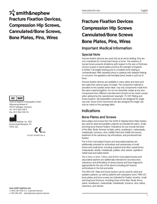 Instructions for Use  Fracture Fixation Devices, Compression Hip Screws, Cannulated/Bone Screws, Bone Plates, Pins, Wires  English  Fracture Fixation Devices Compression Hip Screws Cannulated/Bone Screws Bone Plates, Pins, Wires Important Medical Information Special Note Fracture fixation devices are used only as an aid to healing, they are not a substitute for normal intact tissue or bone. The anatomy of human bones presents limitations with respect to the size or thickness of bone screws or barrel plates and thus the strength of implants is limited. Full weight bearing prior to complete bone healing is contraindicated. With repeated stress in patients with delayed healing or nonunion, the appliance will inevitably bend, break or pull out of bone.  Smith & Nephew Orthopaedics GmbH Allemannenstrasse 14 78532 Tuttlingen, Germany Tel.: 49 0 7462 208 0 Fax: 49 0 7462 208 135  Fracture fixation devices are available in many styles and sizes and are made from various types of metals. The component material is provided on the outside carton label. Use only components made from the same material together. Do not mix dissimilar metals at any time. Components from different manufacturers should not be mixed, except when advised by the manufacturer (example: TC-100™ Plating and Screw System). All implantable components are designed for single use only. Some of the instruments are also designed for single use only as noted on the package label.  Indications Bone Plates and Screws  Smith & Nephew, Inc. 1450 Brooks Road Memphis, TN 38116 USA  01/2014 81078017 Rev. B  Bone plates and screws from the Smith & Nephew Bone Plate System are used for adult and pediatric patients as indicated for pelvic, small, and long bone fracture fixation. Indications for use include fractures of the tibia, fibula, femoral condyle, pelvis, acetabulum, metacarpals, metatarsals, humerus, ulna, middle hand and middle foot bones; treatment of the calcaneus; hip arthrodesis, and provisional hole fixation. The 4.0mm Cannulated Screws and associated washers are additionally intended for arthrodesis and osteotomies of small bones and small joints, including scaphoid and other carpal bones, metacarpals, tarsals, metatarsals, patella, ulnar styloid, capitellum, radial head and radial styloid. The 5.5mm, 6.5mm, 7.0mm, and 8.0mm Cannulated Screws and associated washers are additionally intended for reconstruction, osteotomy, and arthrodesis of various bones and bone fragments appropriate for the size of the device including joint fusions (arthrodesis) in the foot and ankle.  www.smith-nephew.com +1 800 238 7538 U.S. Customer Service +1 901 396 2121 International Customer Service  The PERI-LOC™ Plate and Screw System can be used for adult and pediatric patients, as well as patients with osteopenic bone. PERI-LOC bone plates and bone screws are indicated for fixation of pelvic, small and long bone fractures, including those of the tibia, fibula, femur, pelvis, acetabulum, metacarpals, metatarsals, humerus, ulna, radius, calcaneus, and clavicle.  1  