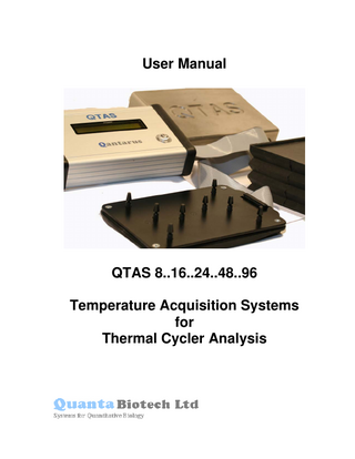 TABLE OF CONTENTS Page # Warranty Safety Information Unpacking and Inspection  3 4 5  Introduction Hardware Specifications Software Features Getting to Know The QTAS System External Layout Probes Probe Interface Plate Storage of Probes when not in Use  6 7 7 8 8 8 9 10  Using QTAS in Stand-alone Mode Temperature Spread Temperature of Each Probe  11 11 12  Software Installing & Upgrading QTAS Software QTAS Calibration Files QTAS Application Update QTAS Software - Main Screen  13 13 14 14 15  Using the Software  16  The Basics Display Screens Notes Section Saving QTAS Temperature Data  18 26 26 28  Help Recalibration  30 31  Contact Information  32  SECTION 1  SECTION 2  SECTION 3  SECTION 4  SECTION 5  SECTION 6  APPENDIX 1  © Quanta Biotech 2006  Version 3.0  2 of 31  