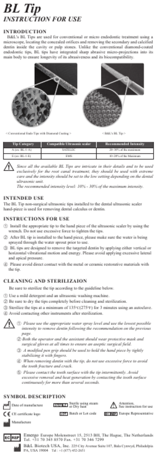 BL Tip  INSTRUCTION FOR USE INTRODUCTION  B&L's BL Tips are used for conventional or micro endodontic treatment using a microscope, locating the concealed orifices and removing the secondary and calcified dentin inside the cavity or pulp stones. Unlike the conventional diamond-coated endodontic tips, BL tips have integrated sharp abrasive micro-projections into its main body to ensure longevity of its abrasiveness and its biocompatibility.  < Conventional Endo Tips with Diamond Coating >  < B&L's BL Tip >  Tip Category  Compatible Ultrasonic scaler  A (ex: BL-1-A)  SATELEC  Recommended Intensity 20~30% of the maximum  E (ex: BL-1-E)  EMS  10~20% of the Maximum  Since all the available BL Tips are intricate in their details and to be used exclusively for the root canal treatment, they should be used with extreme care and the intensity should be set to the low setting depending on the dental ultrasonic unit. The recommended intensity level: 10% - 30% of the maximum intensity.  INTENDED USE  The BL Tip non-surgical ultrasonic tips installed to the dental ultrasonic scaler hand-piece is used for removing dental calculus or dentin.  INSTRUCTIONS FOR USE ① Install the appropriate tip to the hand piece of the ultrasonic scaler by using the wrench. Do not use excessive force to tighten the tips. ② After BL tip is installed to the hand piece, please make sure the water is being sprayed through the water sprout prior to use. ③ BL tips are designed to remove the targeted dentin by applying either vertical or horizontal vibrational motion and energy. Please avoid applying excessive lateral and apical pressure. ④ Please avoid direct contact with the metal or ceramic restorative materials with the tip.  CLEANING AND STERILIZAION Be sure to sterilize the tip according to the guideline below. ① Use a mild detergent and an ultrasonic washing machine. ② Be sure to dry the tips completely before cleaning and sterilization. ③ Sterilize the tips at a minimum of 135°C(275°F) for 3 minutes using an autoclave. ④ Avoid contacting other instruments after sterilization. ① Please use the appropriate water spray level and use the lowest possible intensity to remove dentin following the recommendation on the previous page. ② Both the operator and the assistant should wear protective mask and surgical gloves at all times to ensure an aseptic surgical field. ③ A modified pen grip should be used to hold the hand piece by tightly stabilizing it with fingers. ④ When removing dentin with the tip, do not use excessive force to avoid the tooth fracture and crack. ⑤ Please contact the tooth surface with the tip intermittently. Avoid excessive removal and heat generation by contacting the tooth surface continuously for more than several seconds.  SYMBOL DESCRIPTION Date of manufacture  Sterile using steam or Dry heat  Attention, See instruction for use  CE certificate logo  Batch or Lot code  Europe Representative  Manufacture  Emergo Europe Molenstreet 15, 2513 BH, The Hague, The Netherlands Tel. +31 70 345 8570 Fax. +31 70 346 7299 B&L Biotech USA, Inc. 225 City Avenue Suite 107, Bala Cynwyd, Philadelpia PA, USA 19004 Tel : +1 (877) 452-2651  