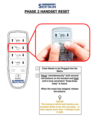 PHASE 2 HANDSET RESET 1 Chair Needs to be Plugged into the Mains 2 Press “simultaneously” both second row buttons on the handset and Hold until a loud, persistent "beep-beepbeep" is heard. When the noise has stopped, release the buttons. TOP TIP The timing at which both buttons are pressed needs to be very accurate….it may require more than 1 attempt to get it right.