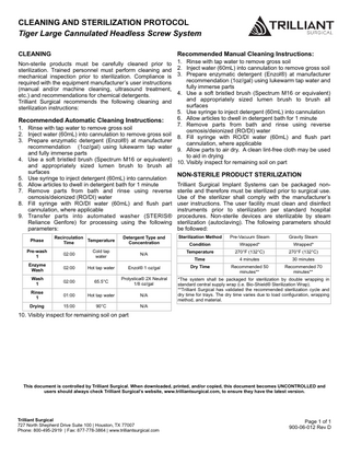 CLEANING AND STERILIZATION PROTOCOL Tiger Large Cannulated Headless Screw System CLEANING  Recommended Manual Cleaning Instructions:  1. Rinse with tap water to remove gross soil 2. Inject water (60mL) into cannulation to remove gross soil 3. Prepare enzymatic detergent (Enzol®) at manufacturer recommendation (1oz/gal) using lukewarm tap water and fully immerse parts 4. Use a soft bristled brush (Spectrum M16 or equivalent) and appropriately sized lumen brush to brush all surfaces 5. Use syringe to inject detergent (60mL) into cannulation 6. Allow articles to dwell in detergent bath for 1 minute Recommended Automatic Cleaning Instructions: 7. Remove parts from bath and rinse using reverse 1. Rinse with tap water to remove gross soil osmosis/deionized (RO/DI) water 2. Inject water (60mL) into cannulation to remove gross soil 8. Fill syringe with RO/DI water (60mL) and flush part 3. Prepare enzymatic detergent (Enzol®) at manufacturer cannulation, where applicable recommendation (1oz/gal) using lukewarm tap water 9. Allow parts to air dry. A clean lint-free cloth may be used and fully immerse parts to aid in drying 4. Use a soft bristled brush (Spectrum M16 or equivalent) 10. Visibly inspect for remaining soil on part and appropriately sized lumen brush to brush all surfaces NON-STERILE PRODUCT STERILIZATION 5. Use syringe to inject detergent (60mL) into cannulation 6. Allow articles to dwell in detergent bath for 1 minute Trilliant Surgical Implant Systems can be packaged non7. Remove parts from bath and rinse using reverse sterile and therefore must be sterilized prior to surgical use. osmosis/deionized (RO/DI) water Use of the sterilizer shall comply with the manufacturer’s 8. Fill syringe with RO/DI water (60mL) and flush part user instructions. The user facility must clean and disinfect cannulation, where applicable instruments prior to sterilization per standard hospital 9. Transfer parts into automated washer (STERIS® procedures. Non-sterile devices are sterilizable by steam Reliance Genfore) for processing using the following sterilization (autoclaving). The following parameters should parameters: be followed: Non-sterile products must be carefully cleaned prior to sterilization. Trained personnel must perform cleaning and mechanical inspection prior to sterilization. Compliance is required with the equipment manufacturer’s user instructions (manual and/or machine cleaning, ultrasound treatment, etc.) and recommendations for chemical detergents. Trilliant Surgical recommends the following cleaning and sterilization instructions:  Phase  Recirculation Temperature Time  Detergent Type and Concentration  Sterilization Method  Pre-Vacuum Steam  Condition  Wrapped*  Wrapped*  N/A  Temperature  270°F (132°C)  270°F (132°C)  Time  4 minutes  30 minutes  Dry Time  Recommended 50 minutes**  Recommended 70 minutes**  Pre-wash 1  02:00  Cold tap water  Enzyme Wash  02:00  Hot tap water  Enzol® 1 oz/gal  Wash 1  02:00  65.5°C  Prolystica® 2X Neutral 1/8 oz/gal  Rinse 1  01:00  Hot tap water  N/A  Drying  15:00  90°C  N/A  Gravity Steam  *The system shall be packaged for sterilization by double wrapping in standard central supply wrap (i.e. Bio-Shield® Sterilization Wrap). **Trilliant Surgical has validated the recommended sterilization cycle and dry time for trays. The dry time varies due to load configuration, wrapping method, and material.  10. Visibly inspect for remaining soil on part  This document is controlled by Trilliant Surgical. When downloaded, printed, and/or copied, this document becomes UNCONTROLLED and users should always check Trilliant Surgical’s website, www.trilliantsurgical.com, to ensure they have the latest version.  Trilliant Surgical 727 North Shepherd Drive Suite 100 | Houston, TX 77007 Phone: 800-495-2919 | Fax: 877-778-3864 | www.trilliantsurgical.com  Page 1 of 1 900-06-012 Rev D  