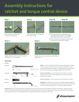 Assembly instructions for ratchet and torque control device Step 1  Step 2  Step 3A  Step 3B  Loosen ratchet nut with service instrument or holding key.  Unscrew and remove internal bolt from ratchet body.  A. S lide ratchet body through torque control device (flared part of ratchet must be flush with fluted-end of torque control device). B. Insert internal bolt into opposite end of torque control device. Finger tighten together.  Step 4  Step 5  Tighten ratchet nut with service instrument or holding key. Do not overtighten.  Ratchet and torque control device assembled and ready for use.  Glossary Art. No. 046.020 loopedend  flared part  nut directional arrow  046.049 fluted-end  torque bar  tear drop  Ratchet - used in combination with the torque control device to torque in all Straumann® abutments and screws (same ratchet that is used when placing Straumann implants manually). Please note: The ratchet and service instrument are packaged together (Art. No. 046.119) Torque control device - once connected to the ratchet, it is used to measure the amount of torque applied when inserting Straumann abutments and screws  046.108  Service instrument - used to assemble and disassemble the ratchet  046.064  Holding key - forked-end can be used to assemble and disassemble the ratchet; pin can be used to stabilize drivers when abutments and screws are placed (same holding key that is used when placing implants)  pin  forked-end  Important: Proper care and maintenance are important to ensure correct function of the ratchet and torque control device. Always clean and sterilize instruments while they are disassembled. For detailed instructions on how to care for these instruments, please refer to their package insert and the brochure “Care and maintenance of surgical and prosthetic instruments” (USLIT 119).  