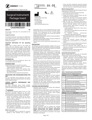 • &  0413  803.006 EN Rev. F (2022-02-04)  Surgical Instrument Package Insert  ENGLISH  Zimmer CAS 75 Queen Street, Suite 3300 Montreal (QC) H3C 2N6, Canada +1 514 396 5422 1 866 3D ORTHO http://www.zimmerbiomet.com  EN  The CE mark is valid only if it is also printed on the product label. Surgical Instrument For detailed information concerning the identification of the product (such as name, reference number, etc.) please refer to the labeling on the package and/or the marking on the device  Important information for the operating surgeon  Before using a product placed on the market by Zimmer CAS, the operating surgeon should study carefully the following recommendations, warnings and instructions, as well as the available product-specific information (e.g., the applicable User Manual, product literature, written Surgical Technique). Zimmer CAS is not liable for complications arising from the use of the device outside of its indicated uses, surgical technique or judgment, product selection, and similar matters outside the control of Zimmer CAS.  INTENDED USE  For information about the intended use, refer to the corresponding system User Manual.  INTENDED USERS  Surgical instruments are intended to be used by: • Physicians/Surgeons trained to perform orthopedic surgical procedures with the device • Nurses trained to prepare the operating room, prepare and handle the instruments, and assist with the surgery procedure • Other Zimmer Biomet authorized representatives  INDICATIONS AND CONTRAINDICATIONS FOR USE  For more information about indications and contraindications, refer to the associated system User Manual and/or Surgical Technique.  CLINICAL BENEFITS, RESIDUAL RISK  PERFORMANCE  AND  For more information about clinical benefits, performance and residual risks, refer to the associated system User Manual and/or Surgical Technique.  WARNINGS  The following are warnings related to the use of the instruments specifically addressed by this insert. Warnings related to the use of Zimmer CAS applications are included in the Surgical Technique or User Manual. • Zimmer CAS applications should not be used to perform surgery in applications other than those specified in the User Manual. • In the case of sterile instruments, the protective packing must be checked for possible damage when opening the package before use as this could impair the sterility. The expiry date for the sterility of the product should also be verified. • Tool calibration, if applicable, must be done as described in the User Manual of the given applications. Before every surgery: • The instruments shall be inspected for excessive bending or other damages such as fatigue or  • • •  deterioration prior to use and verify that they are in good working order. Bends in the instruments may affect system accuracy. If the components are not in good working condition, the system should not be used and technical support should be contacted. If applicable, Tracking Sensors shall be securely assembled to the intended instruments. If applicable, Optical Markers shall be securely assembled and attached to the intended instruments. The instruments must be cleaned and sterilized before every surgery.  PRECAUTIONS  The following are general precautions related to the use of Zimmer CAS applications including the instruments specifically addressed by this insert. Other specific precautions are included in the Surgical Technique or User Manual. • Universal precautions should be observed by all health care professionals working with contaminated or potentially contaminated medical devices. Caution should be exercised when handling devices with sharp points or cutting edges. • If bone references are applicable, if they are contacted during the operation such that they may have potentially moved, the bone registration, or bone digitization steps, should be redone. • Use caution in positioning the CAS Fixation Pins such to avoid injuring veins or arteries, and such to avoid areas which may interfere with other instrumentation or implant components. • Do not clean polyetherimide components with phenol-based detergents. Crazing or cracking may occur. • Polysulfone components may show eventual crazing and/or cracking due to steam boiler chemicals and lubricants. • Sharp-edged instruments (i.e., reamers, bits) should not be reused once they become significantly dulled from general use. It is also recommended that such instruments not be resharpened by the physician or hospital. • Minimize excessive heat buildup due to friction between metallic components and adjacent surfaces, whether it be bone or other metallic surfaces. Excess heat buildup in instruments in contact with bone may cause heat necrosis and lead to early failure of the component. • Disposable pin and screws removed from their original packaging are not resterilizable and must be disposed of after surgery, even if they were not used.  CLEANING AND MAINTENANCE • •  •  •  Instruments must not come into contact with substances containing chlorine or fluorine. Instruments that are made wholly or partly of plastic must not come into contact with strong acids or lyes, organic or ammonia-containing solvents, aromatic and/or halogen hydrocarbons or oxidizing chemicals. Aluminium and materials containing aluminium must never come into contact with substances containing mercury. Even the smallest traces of mercury can lead to considerable corrosion. Instruments made from materials containing aluminium must only be wiped and cleaned with, or placed in, detergents and disinfectants that have a pH value between 4.5 and 8.5. With higher or lower pH values the protective neutral coating of materials containing aluminium dissolves, which leads to corrosion. Reusable instruments must be cleaned and sterilized between patient uses (also see Instructions under section SPECIAL INSTRUCTIONS FOR GENERIC INSTRUMENT CASES) Specific cleaning and maintenance instructions as applicable to each instrument are provided in the Surgical Technique or User Manual  Page 1 of 2  Screws and other mechanisms should be checked and lubricated with a medical grade surgical lubricant after each cleaning or as determined upon inspection.  Manual cleaning method Unless specified otherwise, the following general manual cleaning process shall be used: 1. Disassemble any multi-component instruments. 2. Rinse using tap water for 2 minutes. 3. Prepare the enzymatic cleaning solution (per the manufacturer’s recommendations). 4. Immerse the instrument in the prepared cleaning solution and allow soaking for 20 minutes (refer to applicable surgical technique for soaking time). 5. After the soak, use a soft-bristled, nylon brush to gently scrub the device until all visible soil has been removed. Particular attention must be given to crevices, lumens, mated surfaces, connectors, and other hard-to-clean areas. • Lumens should be cleaned with a long, narrow, soft-bristled brush. • Use a water jet to flush difficult to access areas and closely mated surfaces. • For threaded interfaces, screw/unscrew components while flushing the areas. 6. Rinse using tap water for 3 minutes. Thoroughly and aggressively flush lumens, holes and other difficultto-reach areas. 7. Prepare the enzymatic cleaning solution (per manufacturer’s recommendations) in an ultrasonic cleaner. 8. Immerse the instrument in prepared cleaning solution and sonicate for a minimum of 10 minutes. 9. Rinse the instrument with purified water for a minimum of 3 minutes ensuring all visible evidence of detergent is removed. 10. Repeat the sonication and rinse steps above. 11. Dry article with a clean, lint-free cloth. Automated cleaning method Manual cleaning shall be used prior to Automated cleaning (refer to Manual cleaning method). • Orthopedic instruments with any features such as multiple components, lumens/cannulations, blind holes, mated surfaces, connectors and internal mechanisms should be cleaned following the rigorous manual or combination cleaning procedure. • Thorough visual inspection to ensure effective cleaning is recommended prior to sterilization. Place instruments in a suitable washer-disinfector basket and process through a standard instrument washerdisinfector cleaning cycle as outlined in Table 1 or Table 2 below. Table 1: Typical European Automated WasherDisinfector Cycle for Surgical Instruments Step  Description  1  5 minutes prewash with cold tap water  2  10 minutes alkaline cleaning agent wash at 55°C  3  2 minutes rinse with neutralizer  4  1 minute rinse with cold tap water  5  Disinfection at 93°C with hot purified water until A0 3000 is reached (approx. 10 minutes)  6  40 minutes hot air drying at 110°C  Table 2: Typical US Automated Washer-Disinfector Cycle for Surgical Instruments Step  Description  1  2 minutes prewash with cold tap water  2  20 seconds enzyme spray with hot tap water  3  1 minute enzyme soak  4  15 seconds cold tap water rinse (X2)  5  2 minutes detergent wash with hot tap water (64‑66°C/146‑150°F)  6  15 seconds hot tap water rinse  7  2 minutes thermal rinse (80‑93°C/176‑200°F)  8  10 seconds purified water rinse with optional lubricant (64‑66°C/146‑150°F)  9  7 to 30 minutes hot air drying (116°C/240°F)  